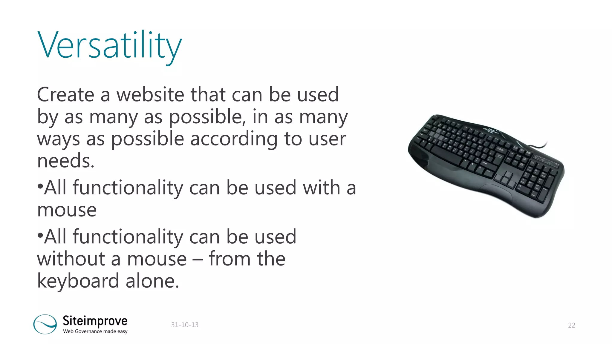 Versatility
Create a website that can be used
by as many as possible, in as many
ways as possible according to user
needs.
•All functionality can be used with a
mouse
•All functionality can be used
without a mouse – from the
keyboard alone.
31-10-13

22

 