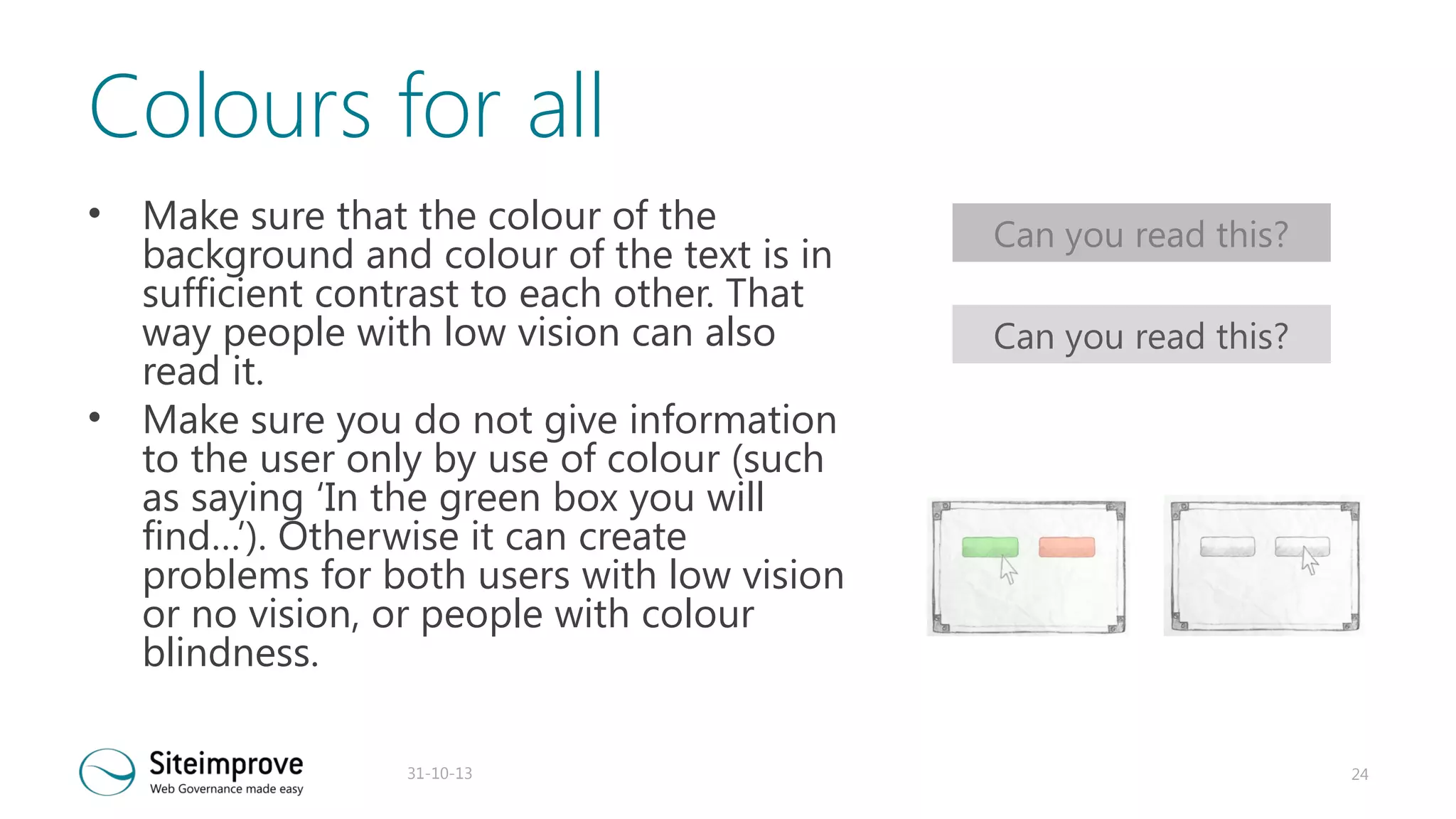Colours for all
•

•

Make sure that the colour of the
background and colour of the text is in
sufficient contrast to each other. That
way people with low vision can also
read it.
Make sure you do not give information
to the user only by use of colour (such
as saying ‘In the green box you will
find…’). Otherwise it can create
problems for both users with low vision
or no vision, or people with colour
blindness.
31-10-13

Can you read this?
Can you read this?

24

 