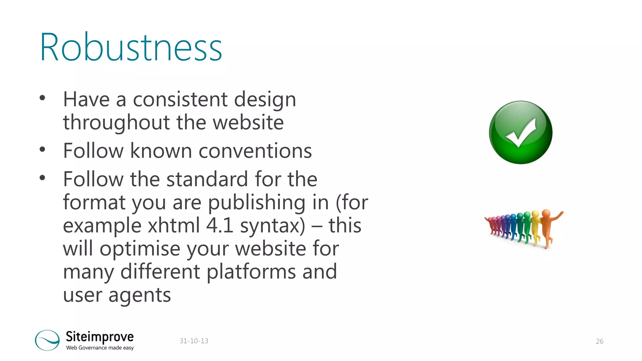 Robustness
• Have a consistent design
throughout the website
• Follow known conventions
• Follow the standard for the
format you are publishing in (for
example xhtml 4.1 syntax) – this
will optimise your website for
many different platforms and
user agents
31-10-13

26

 