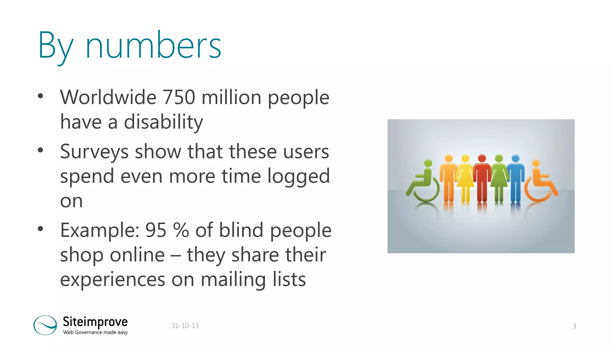 By numbers
• Worldwide 750 million people
have a disability
• Surveys show that these users
spend even more time logged
on
• Example: 95 % of blind people
shop online – they share their
experiences on mailing lists
31-10-13

3

 