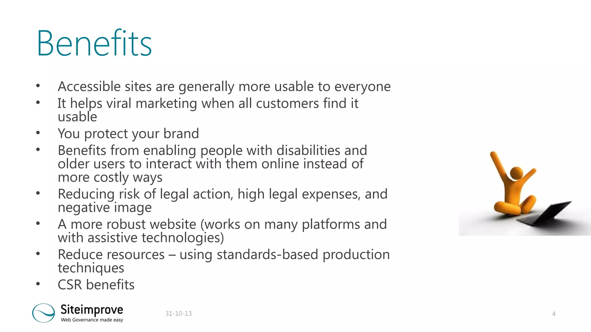 Benefits
•
•
•
•
•
•
•
•

Accessible sites are generally more usable to everyone
It helps viral marketing when all customers find it
usable
You protect your brand
Benefits from enabling people with disabilities and
older users to interact with them online instead of
more costly ways
Reducing risk of legal action, high legal expenses, and
negative image
A more robust website (works on many platforms and
with assistive technologies)
Reduce resources – using standards-based production
techniques
CSR benefits
31-10-13

4

 