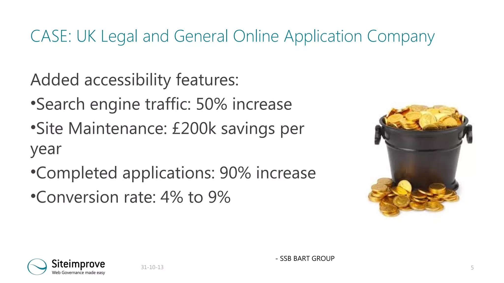 CASE: UK Legal and General Online Application Company
Added accessibility features:
•Search engine traffic: 50% increase
•Site Maintenance: £200k savings per
year
•Completed applications: 90% increase
•Conversion rate: 4% to 9%

- SSB BART GROUP
31-10-13

5

 