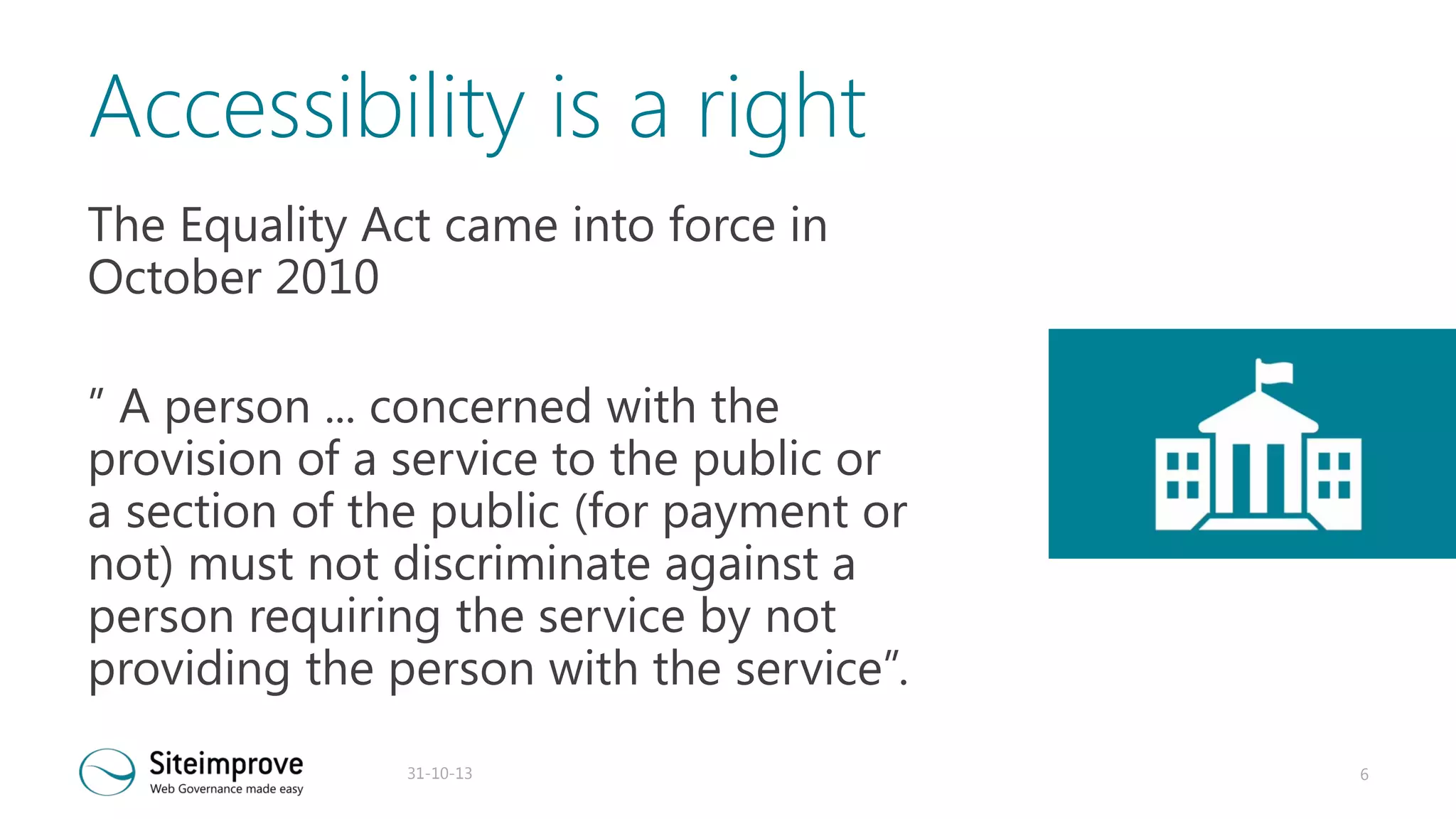 Accessibility is a right
The Equality Act came into force in
October 2010
” A person ... concerned with the
provision of a service to the public or
a section of the public (for payment or
not) must not discriminate against a
person requiring the service by not
providing the person with the service”.
31-10-13

6

 