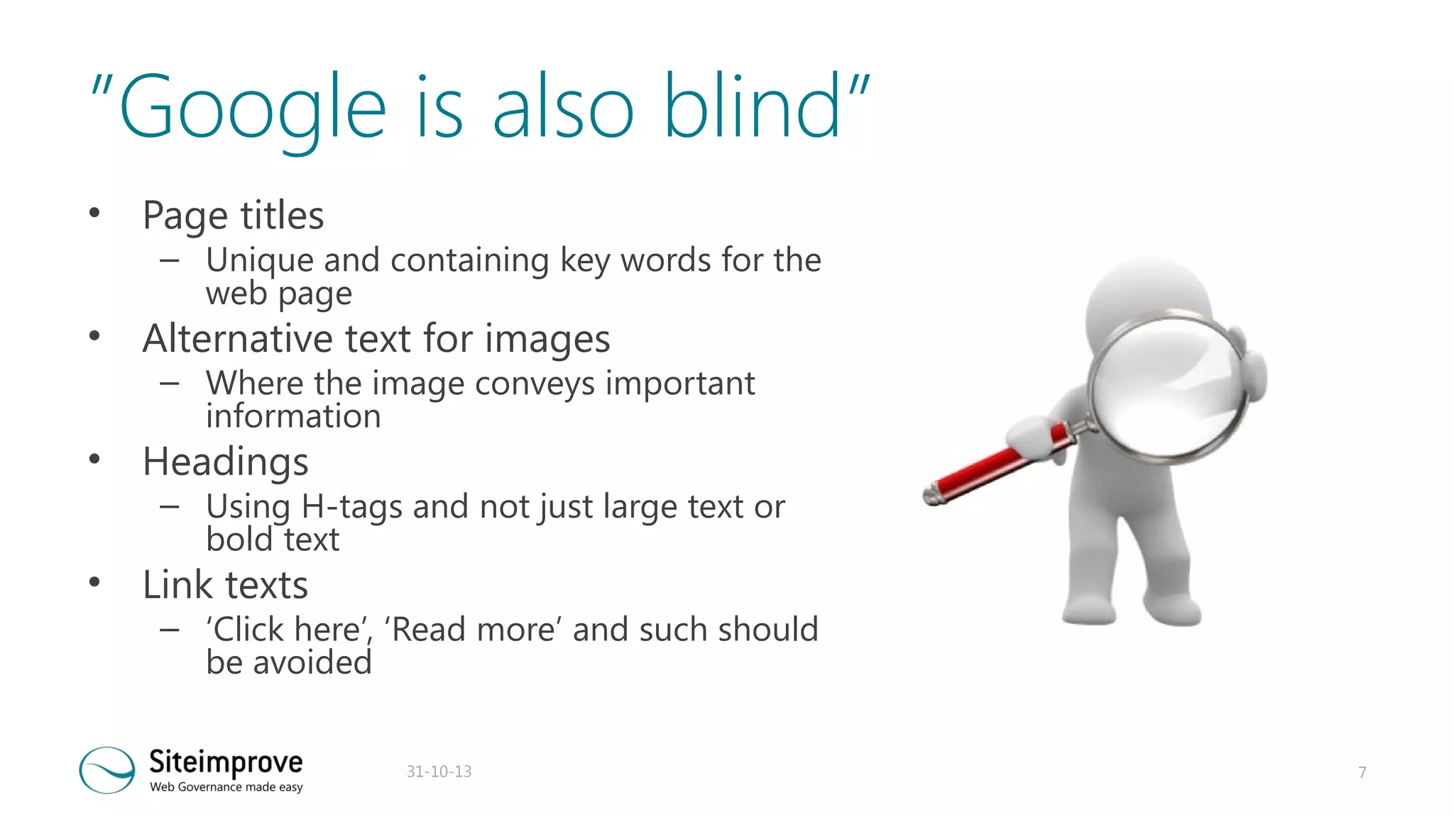 ”Google is also blind”
•

Page titles

•

Alternative text for images

•

Headings

•

Link texts

– Unique and containing key words for the
web page
– Where the image conveys important
information
– Using H-tags and not just large text or
bold text
– ‘Click here’, ‘Read more’ and such should
be avoided
31-10-13

7

 