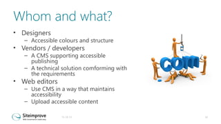 Whom and what?
• Designers

– Accessible colours and structure

• Vendors / developers

– A CMS supporting accessible
publishing
– A technical solution comforming with
the requirements

• Web editors

– Use CMS in a way that maintains
accessibility
– Upload accessible content
31-10-13

10

 