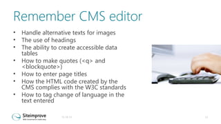 Remember CMS editor
•
•
•
•
•
•
•

Handle alternative texts for images
The use of headings
The ability to create accessible data
tables
How to make quotes (<q> and
<blockquote>)
How to enter page titles
How the HTML code created by the
CMS complies with the W3C standards
How to tag change of language in the
text entered
31-10-13

13

 