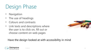 Design Phase
•
•
•
•

Navigation
The use of headings
Colours and contrasts
Link texts and descriptions where
the user is to click on, fill out or
choose content on web pages
Have the design looked at with accessibility in mind
31-10-13

14

 