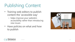 Publishing Content
• Training web editors to publish
content the 'accessible way‘
– helps improve your website's
accessibility rather than introducing
new issues

• Have policies on what and how
to publish

31-10-13

16

 