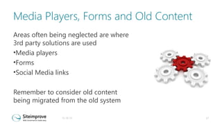 Media Players, Forms and Old Content
Areas often being neglected are where
3rd party solutions are used
•Media players
•Forms
•Social Media links
Remember to consider old content
being migrated from the old system
31-10-13

17

 
