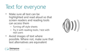Text for everyone
• Make sure all text can be
highlighted and read aloud so that
screen readers and reading tools
can access them
– Turning off style sheets
– Try it with reading tools / test with
real users

• Avoid images of text where
possible. Where not, make sure that
text alternatives are equivalent
31-10-13

20

 