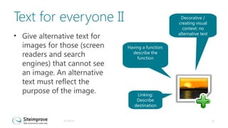 Text for everyone II
• Give alternative text for
images for those (screen
readers and search
engines) that cannot see
an image. An alternative
text must reflect the
purpose of the image.

31-10-13

Decorative /
creating visual
context: no
alternative text
Having a function:
describe the
function

Linking:
Describe
destination

21

 