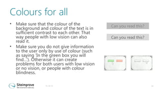 Colours for all
•

•

Make sure that the colour of the
background and colour of the text is in
sufficient contrast to each other. That
way people with low vision can also
read it.
Make sure you do not give information
to the user only by use of colour (such
as saying ‘In the green box you will
find…’). Otherwise it can create
problems for both users with low vision
or no vision, or people with colour
blindness.
31-10-13

Can you read this?
Can you read this?

24

 