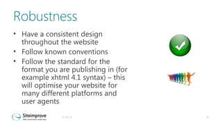 Robustness
• Have a consistent design
throughout the website
• Follow known conventions
• Follow the standard for the
format you are publishing in (for
example xhtml 4.1 syntax) – this
will optimise your website for
many different platforms and
user agents
31-10-13

26

 