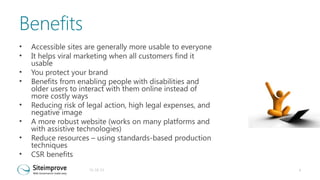 Benefits
•
•
•
•
•
•
•
•

Accessible sites are generally more usable to everyone
It helps viral marketing when all customers find it
usable
You protect your brand
Benefits from enabling people with disabilities and
older users to interact with them online instead of
more costly ways
Reducing risk of legal action, high legal expenses, and
negative image
A more robust website (works on many platforms and
with assistive technologies)
Reduce resources – using standards-based production
techniques
CSR benefits
31-10-13

4

 