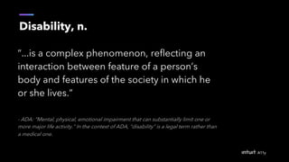 Disability, n.
“...is a complex phenomenon, reflecting an
interaction between feature of a person’s
body and features of the society in which he
or she lives.”
- ADA: “Mental, physical, emotional impairment that can substantially limit one or
more major life activity.” In the context of ADA, “disability” is a legal term rather than
a medical one.
 