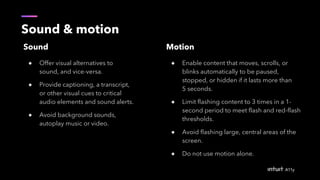 Sound & motion
Sound
● Offer visual alternatives to
sound, and vice-versa.
● Provide captioning, a transcript,
or other visual cues to critical
audio elements and sound alerts.
● Avoid background sounds,
autoplay music or video.
Motion
● Enable content that moves, scrolls, or
blinks automatically to be paused,
stopped, or hidden if it lasts more than
5 seconds.
● Limit flashing content to 3 times in a 1-
second period to meet flash and red-flash
thresholds.
● Avoid flashing large, central areas of the
screen.
● Do not use motion alone.
 