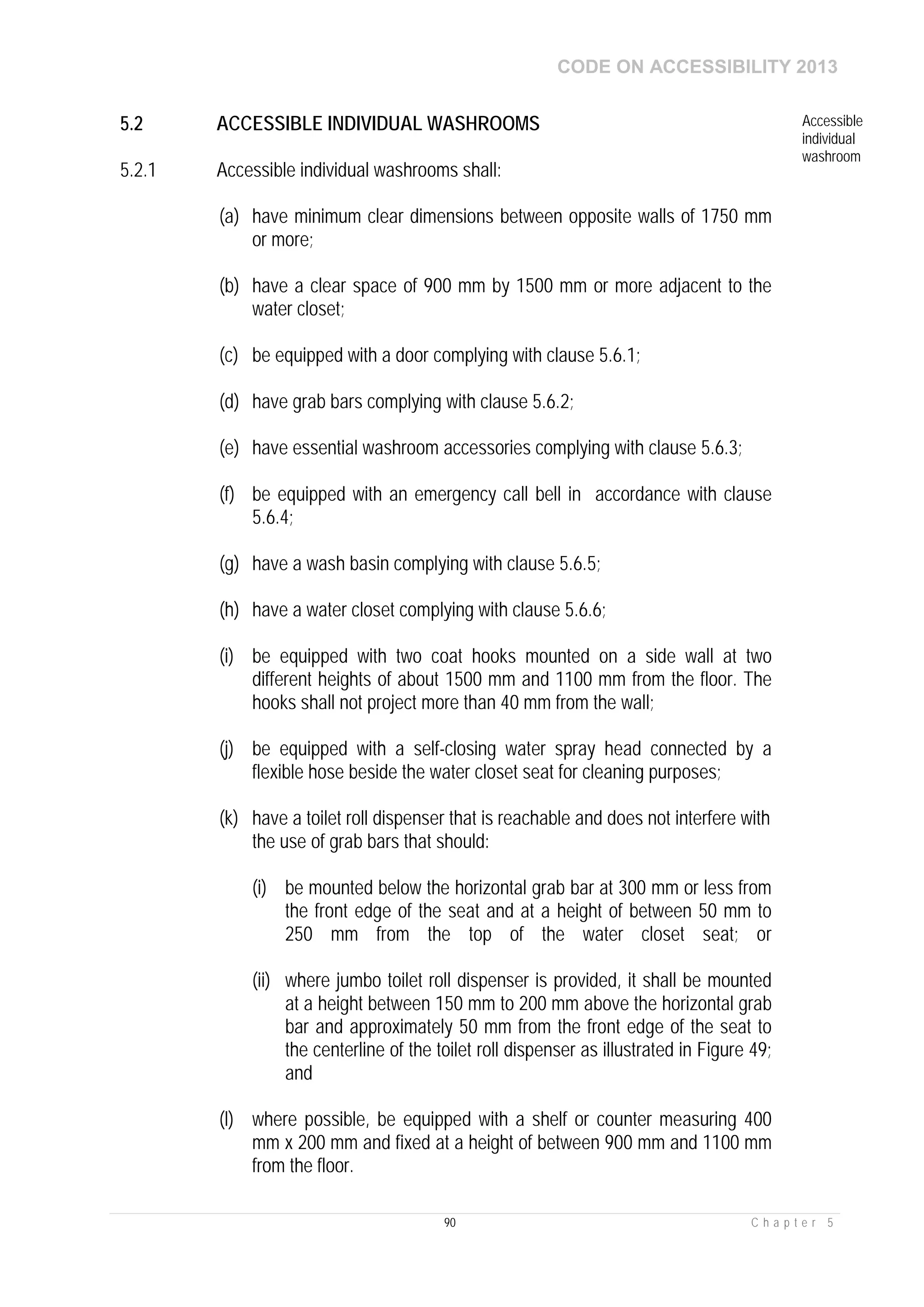 CODE ON ACCESSIBILITY 2013
90 C h a p t e r 5
5.2 ACCESSIBLE INDIVIDUAL WASHROOMS Accessible
individual
washroom
5.2.1 Accessible individual washrooms shall:
(a) have minimum clear dimensions between opposite walls of 1750 mm
or more;
(b) have a clear space of 900 mm by 1500 mm or more adjacent to the
water closet;
(c) be equipped with a door complying with clause 5.6.1;
(d) have grab bars complying with clause 5.6.2;
(e) have essential washroom accessories complying with clause 5.6.3;
(f) be equipped with an emergency call bell in accordance with clause
5.6.4;
(g) have a wash basin complying with clause 5.6.5;
(h) have a water closet complying with clause 5.6.6;
(i) be equipped with two coat hooks mounted on a side wall at two
different heights of about 1500 mm and 1100 mm from the floor. The
hooks shall not project more than 40 mm from the wall;
(j) be equipped with a self-closing water spray head connected by a
flexible hose beside the water closet seat for cleaning purposes;
(k) have a toilet roll dispenser that is reachable and does not interfere with
the use of grab bars that should:
(i) be mounted below the horizontal grab bar at 300 mm or less from
the front edge of the seat and at a height of between 50 mm to
250 mm from the top of the water closet seat; or
(ii) where jumbo toilet roll dispenser is provided, it shall be mounted
at a height between 150 mm to 200 mm above the horizontal grab
bar and approximately 50 mm from the front edge of the seat to
the centerline of the toilet roll dispenser as illustrated in Figure 49;
and
(l) where possible, be equipped with a shelf or counter measuring 400
mm x 200 mm and fixed at a height of between 900 mm and 1100 mm
from the floor.
 