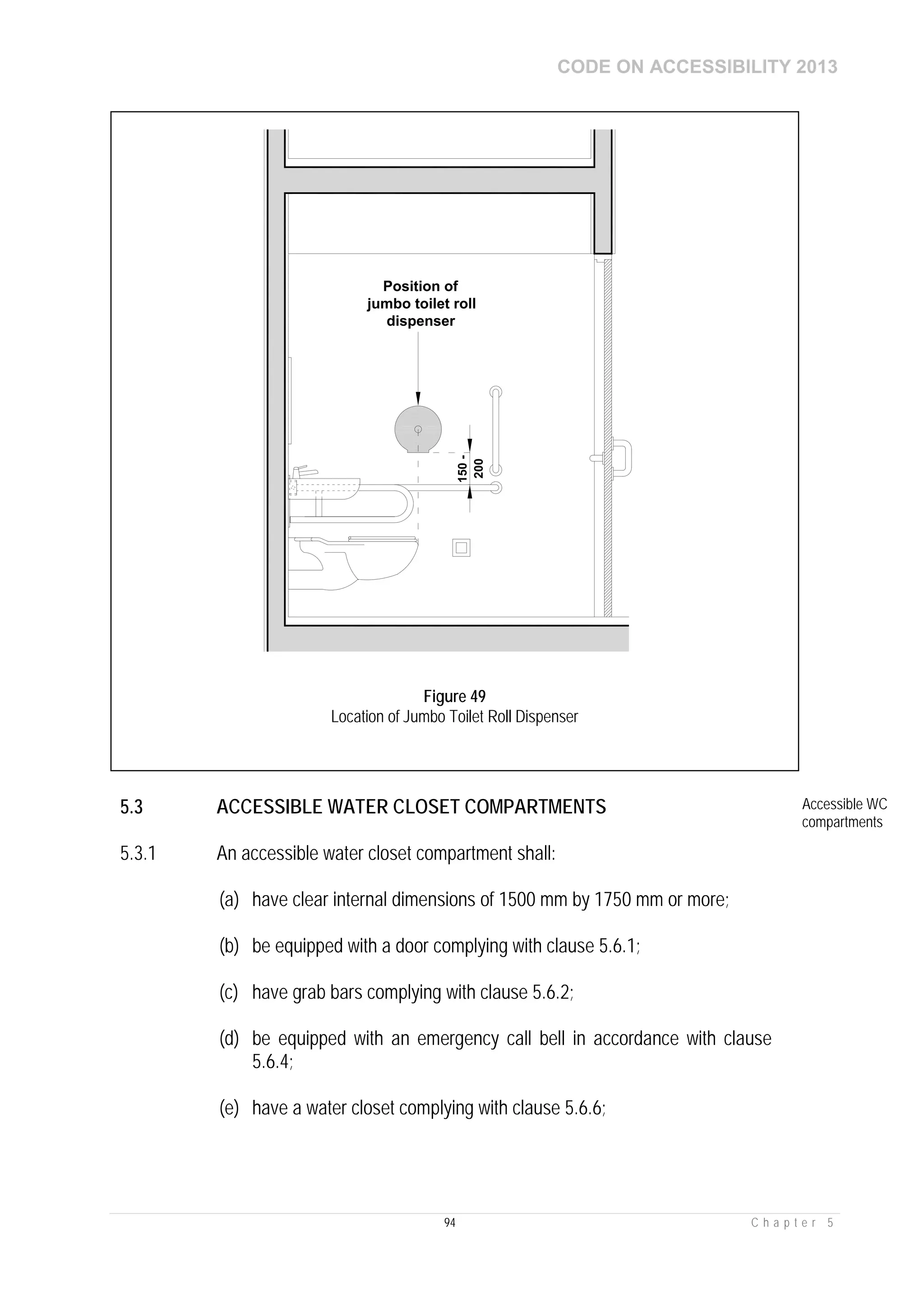 CODE ON ACCESSIBILITY 2013
94 C h a p t e r 5
5.3 ACCESSIBLE WATER CLOSET COMPARTMENTS Accessible WC
compartments
5.3.1 An accessible water closet compartment shall:
(a) have clear internal dimensions of 1500 mm by 1750 mm or more;
(b) be equipped with a door complying with clause 5.6.1;
(c) have grab bars complying with clause 5.6.2;
(d) be equipped with an emergency call bell in accordance with clause
5.6.4;
(e) have a water closet complying with clause 5.6.6;
150-
200
Position of
jumbo toilet roll
dispenser
Figure 49
Location of Jumbo Toilet Roll Dispenser
 