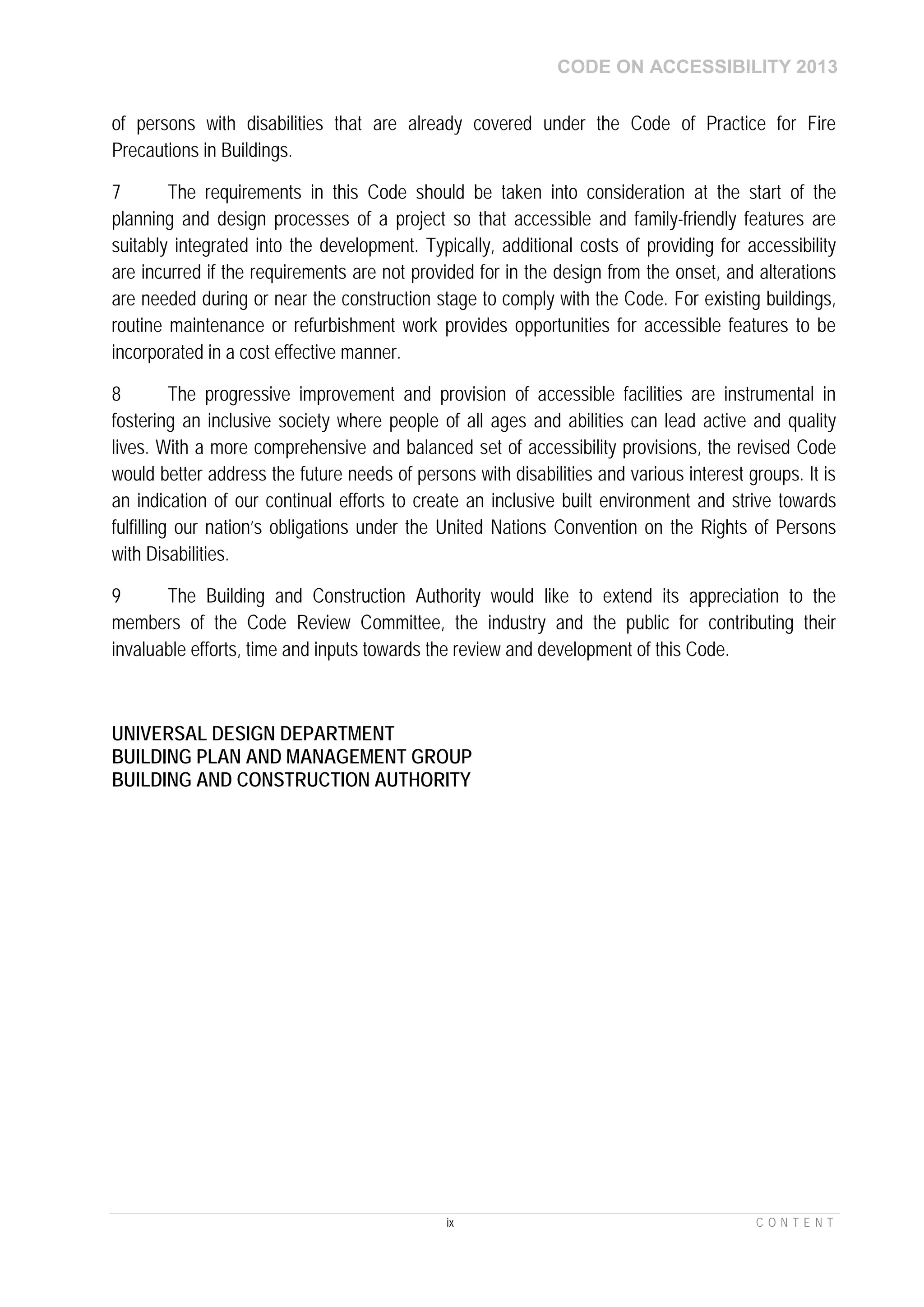 CODE ON ACCESSIBILITY 2013
ix C O N T E N T
of persons with disabilities that are already covered under the Code of Practice for Fire
Precautions in Buildings.
7 The requirements in this Code should be taken into consideration at the start of the
planning and design processes of a project so that accessible and family-friendly features are
suitably integrated into the development. Typically, additional costs of providing for accessibility
are incurred if the requirements are not provided for in the design from the onset, and alterations
are needed during or near the construction stage to comply with the Code. For existing buildings,
routine maintenance or refurbishment work provides opportunities for accessible features to be
incorporated in a cost effective manner.
8 The progressive improvement and provision of accessible facilities are instrumental in
fostering an inclusive society where people of all ages and abilities can lead active and quality
lives. With a more comprehensive and balanced set of accessibility provisions, the revised Code
would better address the future needs of persons with disabilities and various interest groups. It is
an indication of our continual efforts to create an inclusive built environment and strive towards
fulfilling our nation’s obligations under the United Nations Convention on the Rights of Persons
with Disabilities.
9 The Building and Construction Authority would like to extend its appreciation to the
members of the Code Review Committee, the industry and the public for contributing their
invaluable efforts, time and inputs towards the review and development of this Code.
UNIVERSAL DESIGN DEPARTMENT
BUILDING PLAN AND MANAGEMENT GROUP
BUILDING AND CONSTRUCTION AUTHORITY
 