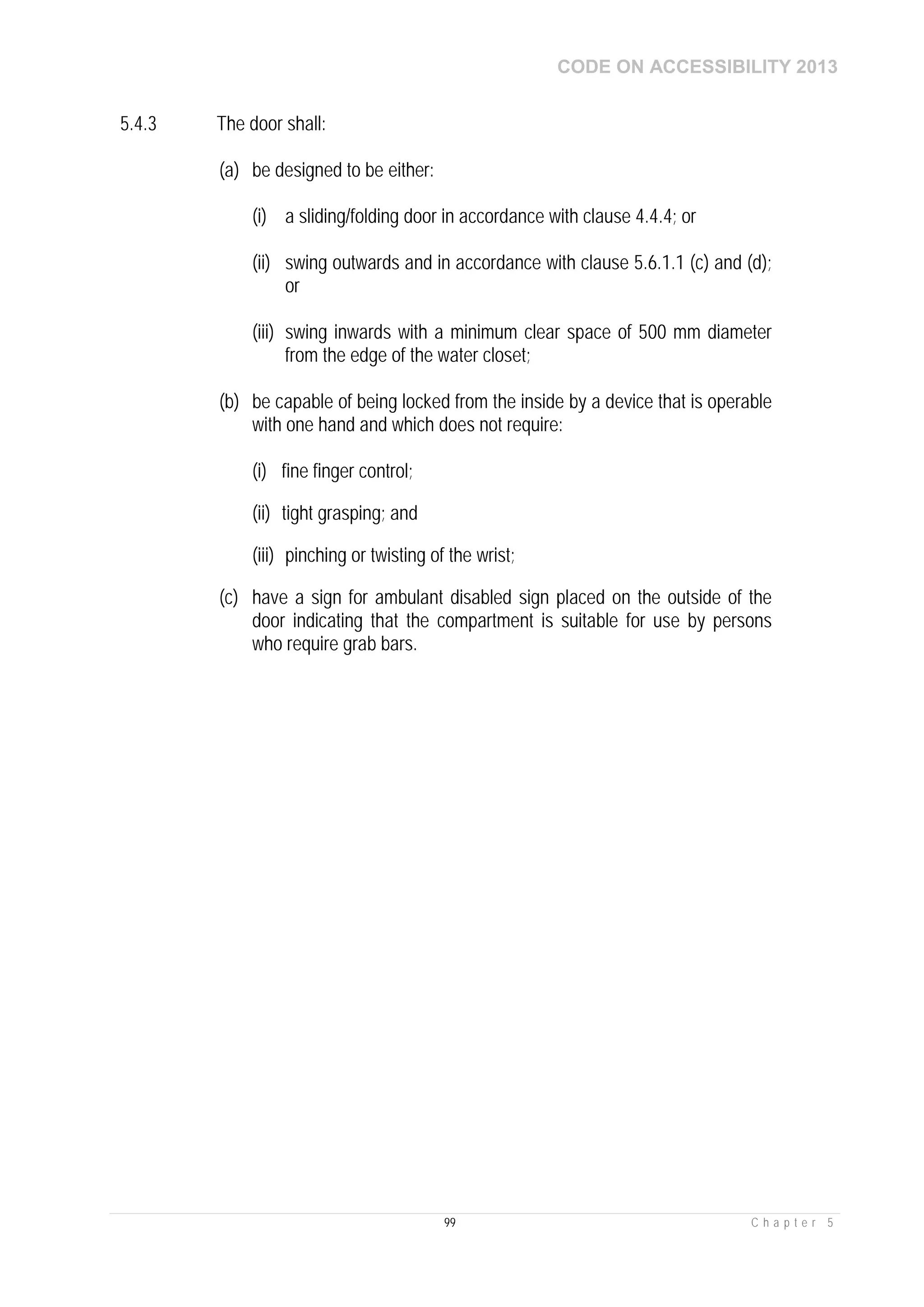 CODE ON ACCESSIBILITY 2013
99 C h a p t e r 5
5.4.3 The door shall:
(a) be designed to be either:
(i) a sliding/folding door in accordance with clause 4.4.4; or
(ii) swing outwards and in accordance with clause 5.6.1.1 (c) and (d);
or
(iii) swing inwards with a minimum clear space of 500 mm diameter
from the edge of the water closet;
(b) be capable of being locked from the inside by a device that is operable
with one hand and which does not require:
(i) fine finger control;
(ii) tight grasping; and
(iii) pinching or twisting of the wrist;
(c) have a sign for ambulant disabled sign placed on the outside of the
door indicating that the compartment is suitable for use by persons
who require grab bars.
 