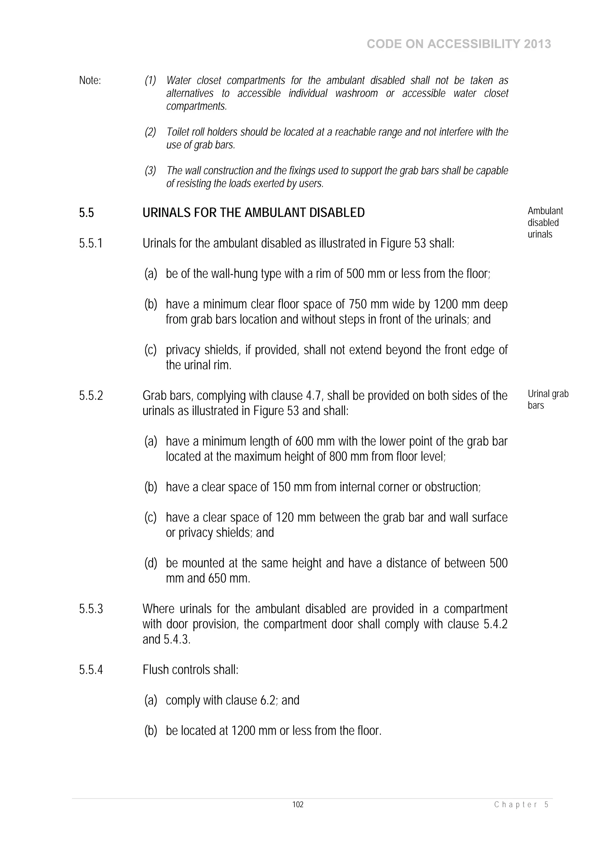 CODE ON ACCESSIBILITY 2013
102 C h a p t e r 5
Note: (1) Water closet compartments for the ambulant disabled shall not be taken as
alternatives to accessible individual washroom or accessible water closet
compartments.
(2) Toilet roll holders should be located at a reachable range and not interfere with the
use of grab bars.
(3) The wall construction and the fixings used to support the grab bars shall be capable
of resisting the loads exerted by users.
5.5 URINALS FOR THE AMBULANT DISABLED Ambulant
disabled
urinals
5.5.1 Urinals for the ambulant disabled as illustrated in Figure 53 shall:
(a) be of the wall-hung type with a rim of 500 mm or less from the floor;
(b) have a minimum clear floor space of 750 mm wide by 1200 mm deep
from grab bars location and without steps in front of the urinals; and
(c) privacy shields, if provided, shall not extend beyond the front edge of
the urinal rim.
5.5.2 Grab bars, complying with clause 4.7, shall be provided on both sides of the
urinals as illustrated in Figure 53 and shall:
(a) have a minimum length of 600 mm with the lower point of the grab bar
located at the maximum height of 800 mm from floor level;
(b) have a clear space of 150 mm from internal corner or obstruction;
(c) have a clear space of 120 mm between the grab bar and wall surface
or privacy shields; and
(d) be mounted at the same height and have a distance of between 500
mm and 650 mm.
Urinal grab
bars
5.5.3 Where urinals for the ambulant disabled are provided in a compartment
with door provision, the compartment door shall comply with clause 5.4.2
and 5.4.3.
5.5.4 Flush controls shall:
(a) comply with clause 6.2; and
(b) be located at 1200 mm or less from the floor.
 