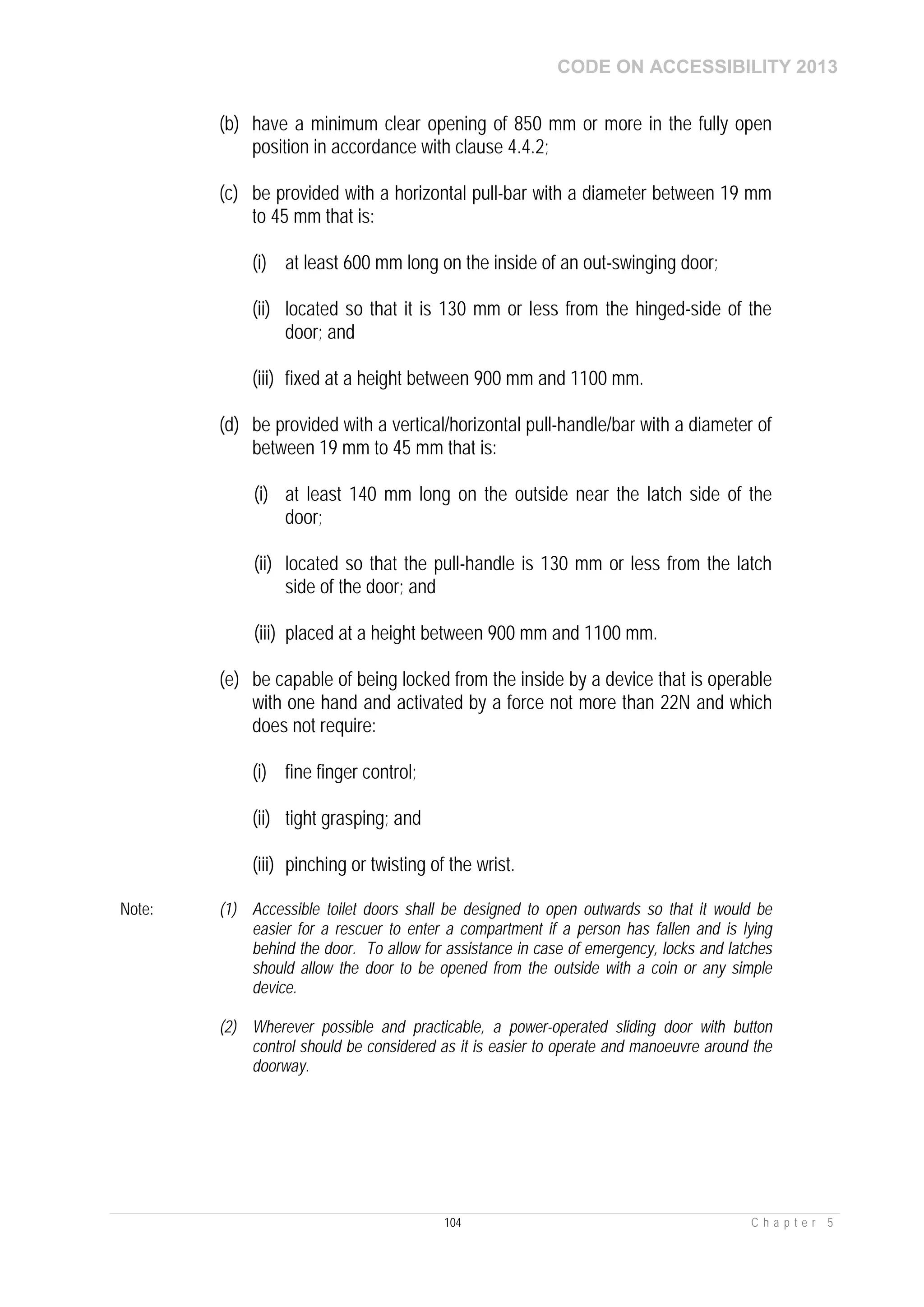 CODE ON ACCESSIBILITY 2013
104 C h a p t e r 5
(b) have a minimum clear opening of 850 mm or more in the fully open
position in accordance with clause 4.4.2;
(c) be provided with a horizontal pull-bar with a diameter between 19 mm
to 45 mm that is:
(i) at least 600 mm long on the inside of an out-swinging door;
(ii) located so that it is 130 mm or less from the hinged-side of the
door; and
(iii) fixed at a height between 900 mm and 1100 mm.
(d) be provided with a vertical/horizontal pull-handle/bar with a diameter of
between 19 mm to 45 mm that is:
(i) at least 140 mm long on the outside near the latch side of the
door;
(ii) located so that the pull-handle is 130 mm or less from the latch
side of the door; and
(iii) placed at a height between 900 mm and 1100 mm.
(e) be capable of being locked from the inside by a device that is operable
with one hand and activated by a force not more than 22N and which
does not require:
(i) fine finger control;
(ii) tight grasping; and
(iii) pinching or twisting of the wrist.
Note: (1) Accessible toilet doors shall be designed to open outwards so that it would be
easier for a rescuer to enter a compartment if a person has fallen and is lying
behind the door. To allow for assistance in case of emergency, locks and latches
should allow the door to be opened from the outside with a coin or any simple
device.
(2) Wherever possible and practicable, a power-operated sliding door with button
control should be considered as it is easier to operate and manoeuvre around the
doorway.
 