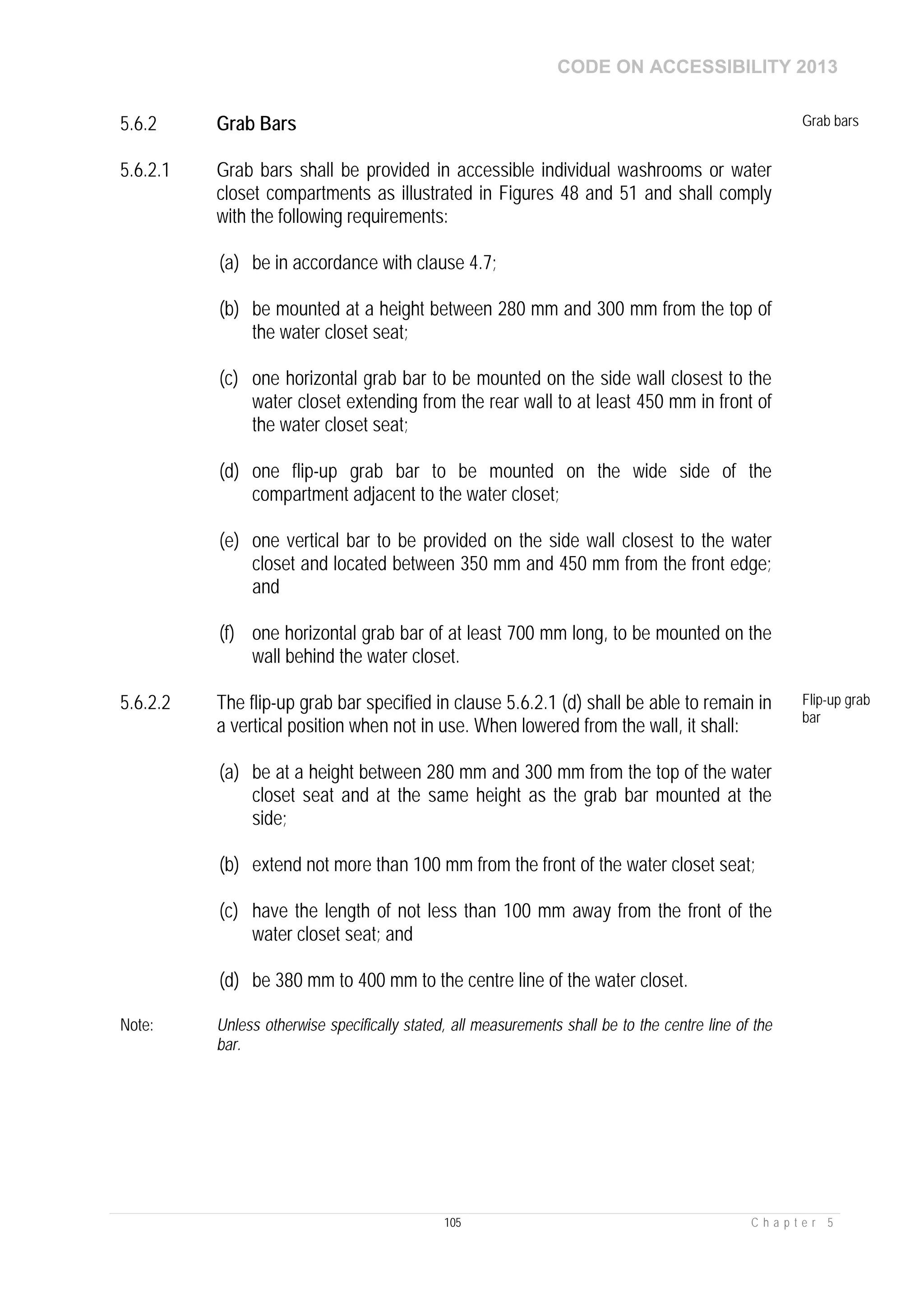 CODE ON ACCESSIBILITY 2013
105 C h a p t e r 5
5.6.2 Grab Bars Grab bars
5.6.2.1 Grab bars shall be provided in accessible individual washrooms or water
closet compartments as illustrated in Figures 48 and 51 and shall comply
with the following requirements:
(a) be in accordance with clause 4.7;
(b) be mounted at a height between 280 mm and 300 mm from the top of
the water closet seat;
(c) one horizontal grab bar to be mounted on the side wall closest to the
water closet extending from the rear wall to at least 450 mm in front of
the water closet seat;
(d) one flip-up grab bar to be mounted on the wide side of the
compartment adjacent to the water closet;
(e) one vertical bar to be provided on the side wall closest to the water
closet and located between 350 mm and 450 mm from the front edge;
and
(f) one horizontal grab bar of at least 700 mm long, to be mounted on the
wall behind the water closet.
5.6.2.2 The flip-up grab bar specified in clause 5.6.2.1 (d) shall be able to remain in
a vertical position when not in use. When lowered from the wall, it shall:
(a) be at a height between 280 mm and 300 mm from the top of the water
closet seat and at the same height as the grab bar mounted at the
side;
(b) extend not more than 100 mm from the front of the water closet seat;
(c) have the length of not less than 100 mm away from the front of the
water closet seat; and
(d) be 380 mm to 400 mm to the centre line of the water closet.
Flip-up grab
bar
Note: Unless otherwise specifically stated, all measurements shall be to the centre line of the
bar.
 