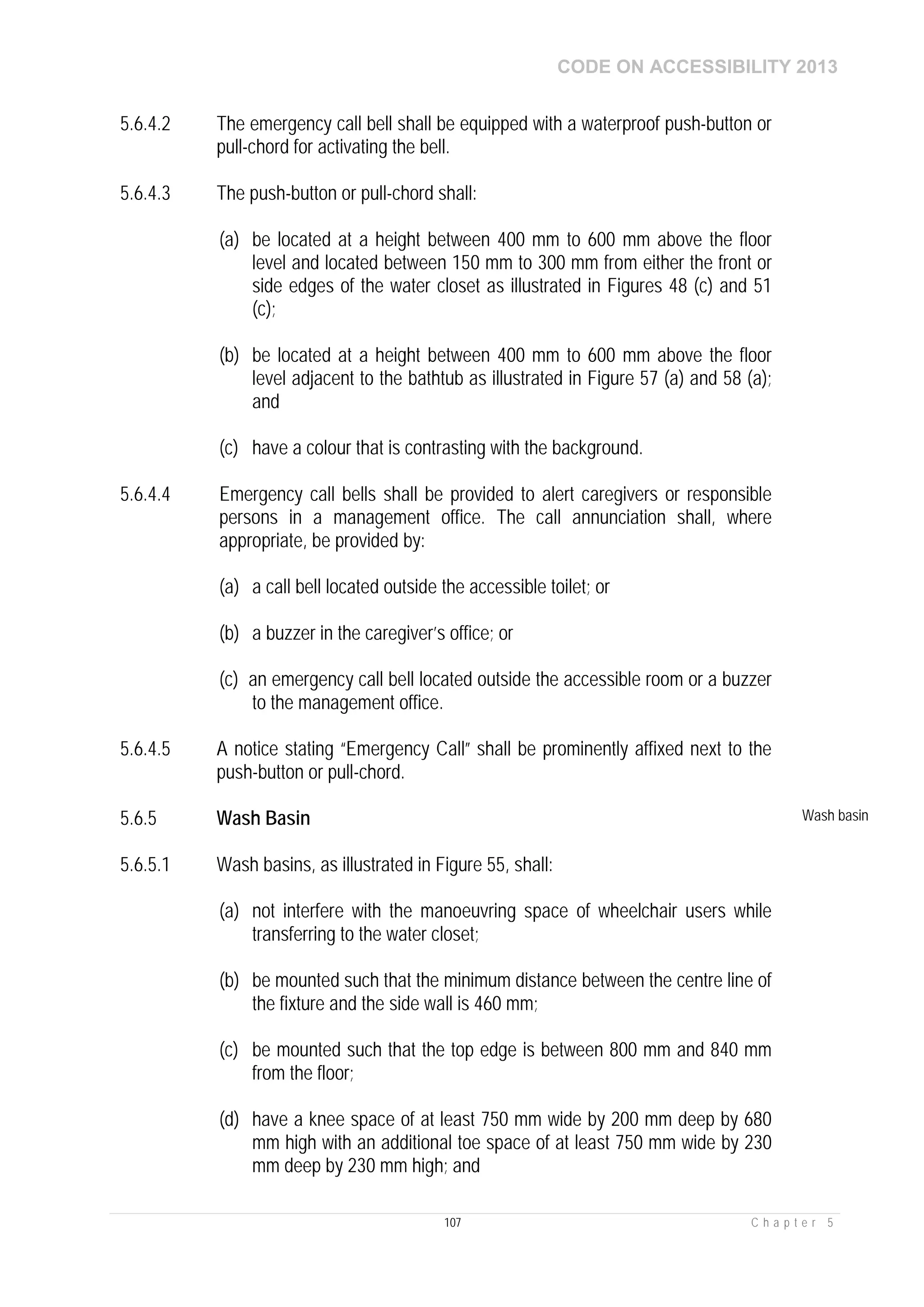 CODE ON ACCESSIBILITY 2013
107 C h a p t e r 5
5.6.4.2 The emergency call bell shall be equipped with a waterproof push-button or
pull-chord for activating the bell.
5.6.4.3 The push-button or pull-chord shall:
(a) be located at a height between 400 mm to 600 mm above the floor
level and located between 150 mm to 300 mm from either the front or
side edges of the water closet as illustrated in Figures 48 (c) and 51
(c);
(b) be located at a height between 400 mm to 600 mm above the floor
level adjacent to the bathtub as illustrated in Figure 57 (a) and 58 (a);
and
(c) have a colour that is contrasting with the background.
5.6.4.4 Emergency call bells shall be provided to alert caregivers or responsible
persons in a management office. The call annunciation shall, where
appropriate, be provided by:
(a) a call bell located outside the accessible toilet; or
(b) a buzzer in the caregiver’s office; or
(c) an emergency call bell located outside the accessible room or a buzzer
to the management office.
5.6.4.5 A notice stating “Emergency Call” shall be prominently affixed next to the
push-button or pull-chord.
5.6.5 Wash Basin Wash basin
5.6.5.1 Wash basins, as illustrated in Figure 55, shall:
(a) not interfere with the manoeuvring space of wheelchair users while
transferring to the water closet;
(b) be mounted such that the minimum distance between the centre line of
the fixture and the side wall is 460 mm;
(c) be mounted such that the top edge is between 800 mm and 840 mm
from the floor;
(d) have a knee space of at least 750 mm wide by 200 mm deep by 680
mm high with an additional toe space of at least 750 mm wide by 230
mm deep by 230 mm high; and
 