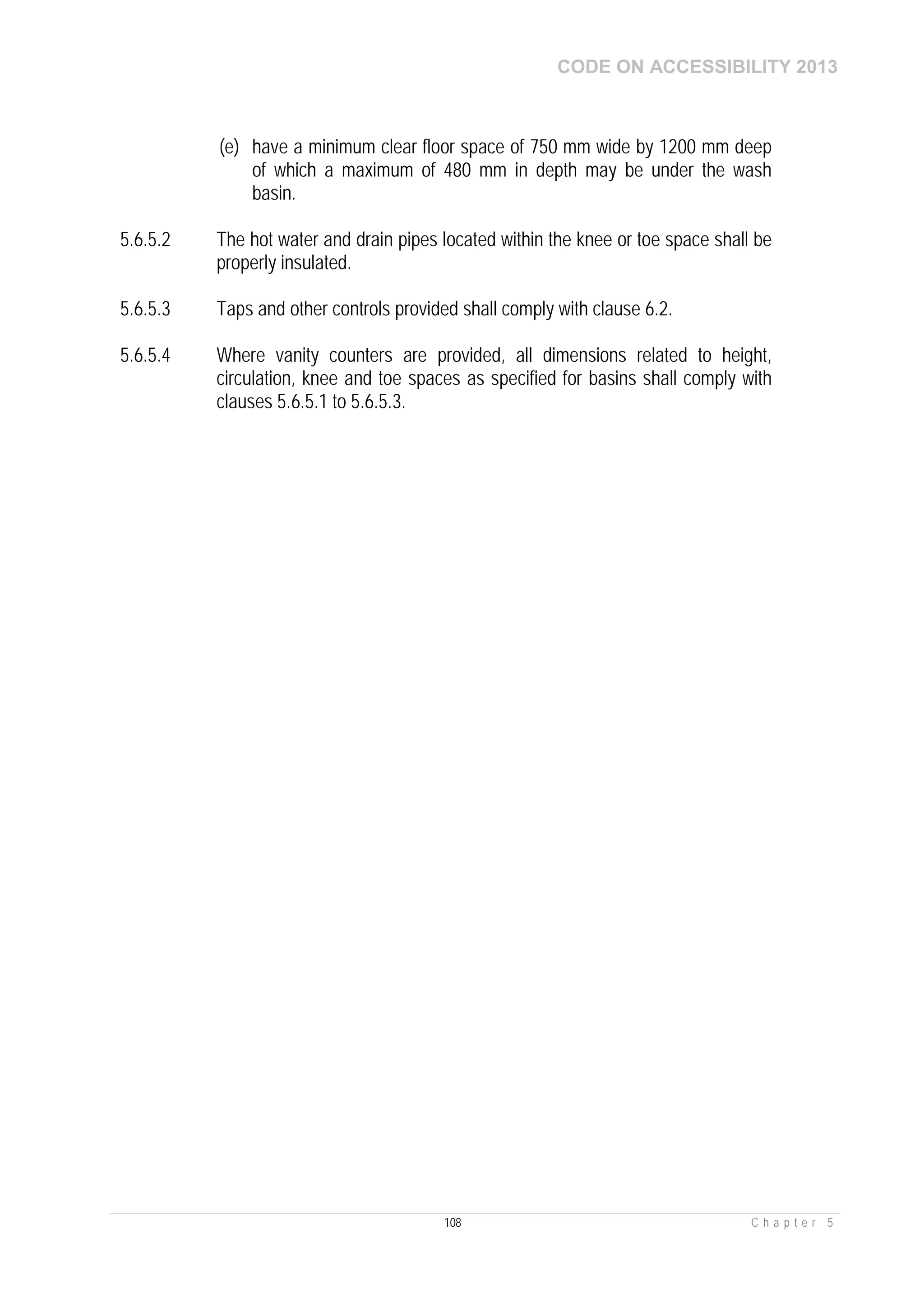 CODE ON ACCESSIBILITY 2013
108 C h a p t e r 5
(e) have a minimum clear floor space of 750 mm wide by 1200 mm deep
of which a maximum of 480 mm in depth may be under the wash
basin.
5.6.5.2 The hot water and drain pipes located within the knee or toe space shall be
properly insulated.
5.6.5.3 Taps and other controls provided shall comply with clause 6.2.
5.6.5.4 Where vanity counters are provided, all dimensions related to height,
circulation, knee and toe spaces as specified for basins shall comply with
clauses 5.6.5.1 to 5.6.5.3.
 