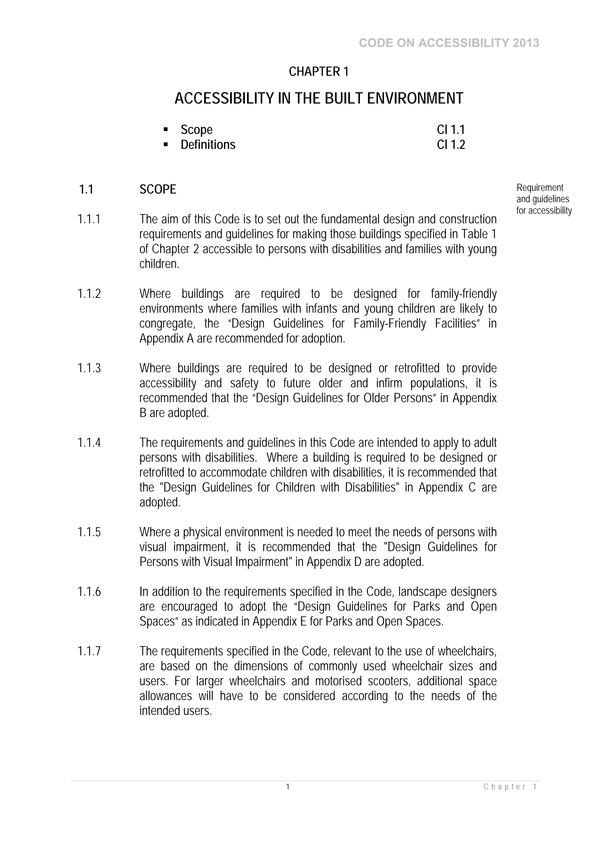CODE ON ACCESSIBILITY 2013
1 C h a p t e r 1
CHAPTER 1
ACCESSIBILITY IN THE BUILT ENVIRONMENT
 Scope Cl 1.1
 Definitions Cl 1.2
1.1 SCOPE Requirement
and guidelines
for accessibility
1.1.1 The aim of this Code is to set out the fundamental design and construction
requirements and guidelines for making those buildings specified in Table 1
of Chapter 2 accessible to persons with disabilities and families with young
children.
1.1.2 Where buildings are required to be designed for family-friendly
environments where families with infants and young children are likely to
congregate, the “Design Guidelines for Family-Friendly Facilities” in
Appendix A are recommended for adoption.
1.1.3 Where buildings are required to be designed or retrofitted to provide
accessibility and safety to future older and infirm populations, it is
recommended that the “Design Guidelines for Older Persons” in Appendix
B are adopted.
1.1.4 The requirements and guidelines in this Code are intended to apply to adult
persons with disabilities. Where a building is required to be designed or
retrofitted to accommodate children with disabilities, it is recommended that
the "Design Guidelines for Children with Disabilities" in Appendix C are
adopted.
1.1.5 Where a physical environment is needed to meet the needs of persons with
visual impairment, it is recommended that the "Design Guidelines for
Persons with Visual Impairment" in Appendix D are adopted.
1.1.6 In addition to the requirements specified in the Code, landscape designers
are encouraged to adopt the “Design Guidelines for Parks and Open
Spaces” as indicated in Appendix E for Parks and Open Spaces.
1.1.7 The requirements specified in the Code, relevant to the use of wheelchairs,
are based on the dimensions of commonly used wheelchair sizes and
users. For larger wheelchairs and motorised scooters, additional space
allowances will have to be considered according to the needs of the
intended users.
 