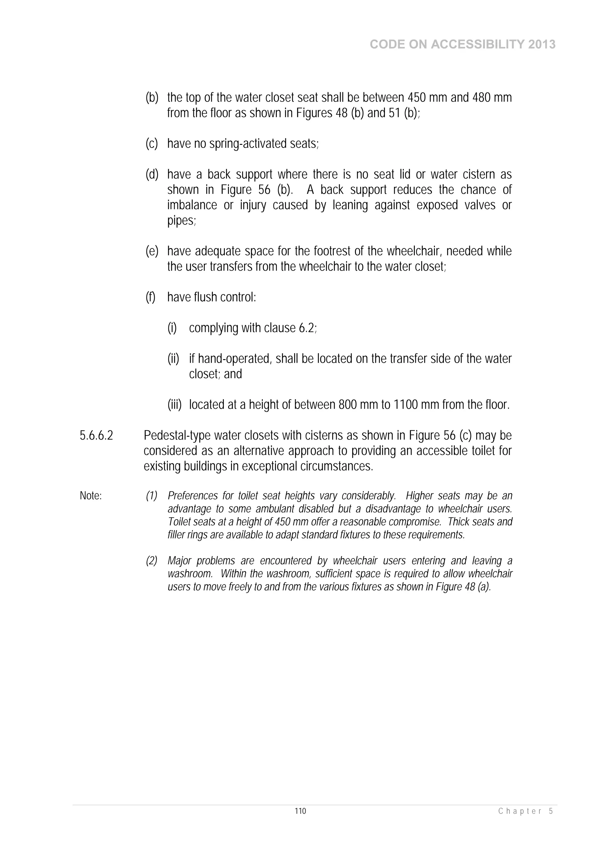 CODE ON ACCESSIBILITY 2013
110 C h a p t e r 5
(b) the top of the water closet seat shall be between 450 mm and 480 mm
from the floor as shown in Figures 48 (b) and 51 (b);
(c) have no spring-activated seats;
(d) have a back support where there is no seat lid or water cistern as
shown in Figure 56 (b). A back support reduces the chance of
imbalance or injury caused by leaning against exposed valves or
pipes;
(e) have adequate space for the footrest of the wheelchair, needed while
the user transfers from the wheelchair to the water closet;
(f) have flush control:
(i) complying with clause 6.2;
(ii) if hand-operated, shall be located on the transfer side of the water
closet; and
(iii) located at a height of between 800 mm to 1100 mm from the floor.
5.6.6.2 Pedestal-type water closets with cisterns as shown in Figure 56 (c) may be
considered as an alternative approach to providing an accessible toilet for
existing buildings in exceptional circumstances.
Note: (1) Preferences for toilet seat heights vary considerably. Higher seats may be an
advantage to some ambulant disabled but a disadvantage to wheelchair users.
Toilet seats at a height of 450 mm offer a reasonable compromise. Thick seats and
filler rings are available to adapt standard fixtures to these requirements.
(2) Major problems are encountered by wheelchair users entering and leaving a
washroom. Within the washroom, sufficient space is required to allow wheelchair
users to move freely to and from the various fixtures as shown in Figure 48 (a).
 