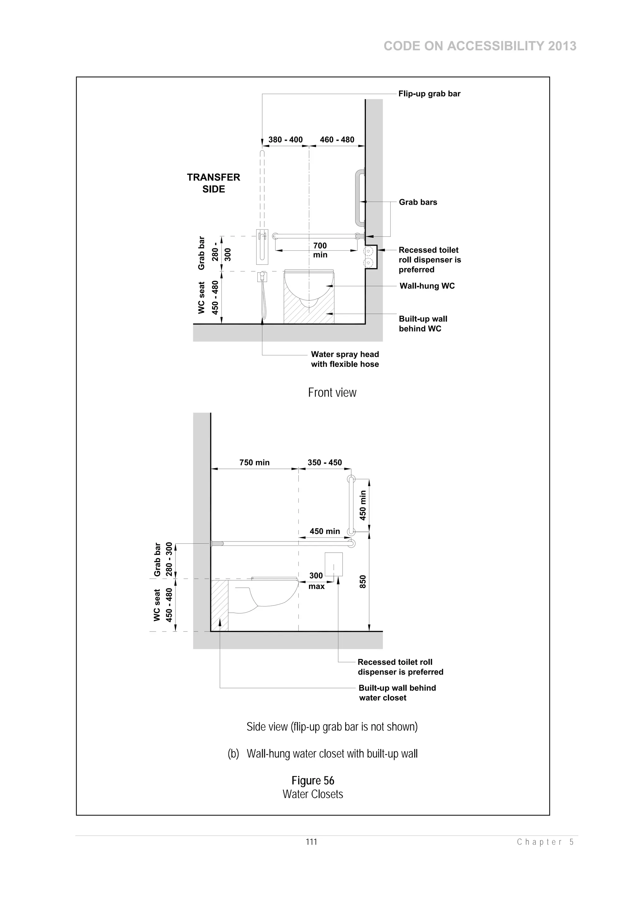 CODE ON ACCESSIBILITY 2013
111 C h a p t e r 5
450-480
WCseat
Wall-hung WC
TRANSFER
SIDE
Grab bars
300
Grabbar
280-
700
min
Recessed toilet
roll dispenser is
preferred
Built-up wall
behind WC
460 - 480380 - 400
Flip-up grab bar
Water spray head
with flexible hose
Front view
450-480
WCseat
300
750 min
max
Built-up wall behind
water closet
350 - 450
Grabbar
280-300
450 min
450min850
Recessed toilet roll
dispenser is preferred
Side view (flip-up grab bar is not shown)
(b) Wall-hung water closet with built-up wall
Figure 56
Water Closets
 