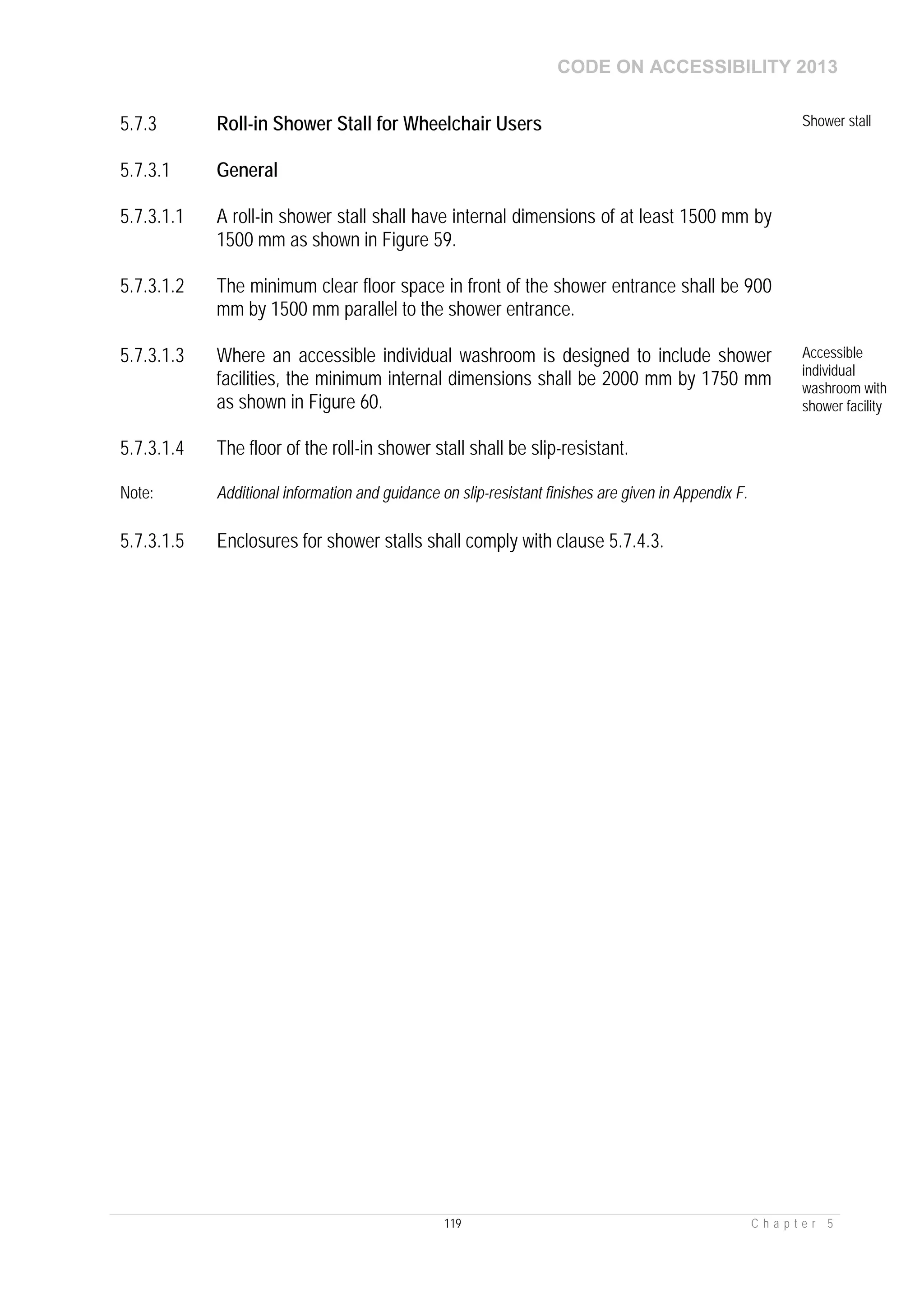 CODE ON ACCESSIBILITY 2013
119 C h a p t e r 5
5.7.3 Roll-in Shower Stall for Wheelchair Users Shower stall
5.7.3.1 General
5.7.3.1.1 A roll-in shower stall shall have internal dimensions of at least 1500 mm by
1500 mm as shown in Figure 59.
5.7.3.1.2 The minimum clear floor space in front of the shower entrance shall be 900
mm by 1500 mm parallel to the shower entrance.
5.7.3.1.3 Where an accessible individual washroom is designed to include shower
facilities, the minimum internal dimensions shall be 2000 mm by 1750 mm
as shown in Figure 60.
Accessible
individual
washroom with
shower facility
5.7.3.1.4 The floor of the roll-in shower stall shall be slip-resistant.
Note: Additional information and guidance on slip-resistant finishes are given in Appendix F.
5.7.3.1.5 Enclosures for shower stalls shall comply with clause 5.7.4.3.
 