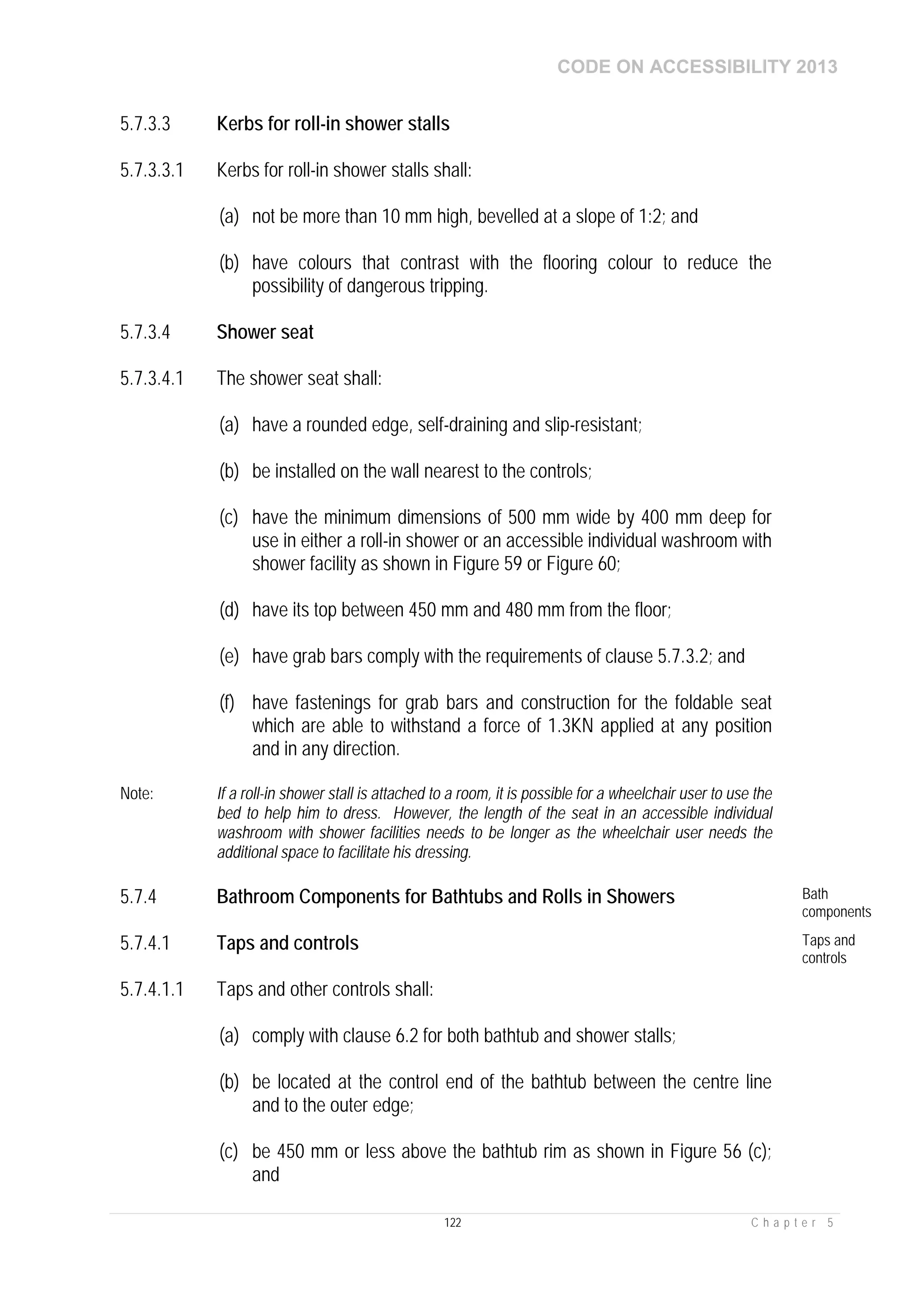 CODE ON ACCESSIBILITY 2013
122 C h a p t e r 5
5.7.3.3 Kerbs for roll-in shower stalls
5.7.3.3.1 Kerbs for roll-in shower stalls shall:
(a) not be more than 10 mm high, bevelled at a slope of 1:2; and
(b) have colours that contrast with the flooring colour to reduce the
possibility of dangerous tripping.
5.7.3.4 Shower seat
5.7.3.4.1 The shower seat shall:
(a) have a rounded edge, self-draining and slip-resistant;
(b) be installed on the wall nearest to the controls;
(c) have the minimum dimensions of 500 mm wide by 400 mm deep for
use in either a roll-in shower or an accessible individual washroom with
shower facility as shown in Figure 59 or Figure 60;
(d) have its top between 450 mm and 480 mm from the floor;
(e) have grab bars comply with the requirements of clause 5.7.3.2; and
(f) have fastenings for grab bars and construction for the foldable seat
which are able to withstand a force of 1.3KN applied at any position
and in any direction.
Note: If a roll-in shower stall is attached to a room, it is possible for a wheelchair user to use the
bed to help him to dress. However, the length of the seat in an accessible individual
washroom with shower facilities needs to be longer as the wheelchair user needs the
additional space to facilitate his dressing.
5.7.4 Bathroom Components for Bathtubs and Rolls in Showers Bath
components
5.7.4.1 Taps and controls Taps and
controls
5.7.4.1.1 Taps and other controls shall:
(a) comply with clause 6.2 for both bathtub and shower stalls;
(b) be located at the control end of the bathtub between the centre line
and to the outer edge;
(c) be 450 mm or less above the bathtub rim as shown in Figure 56 (c);
and
 
