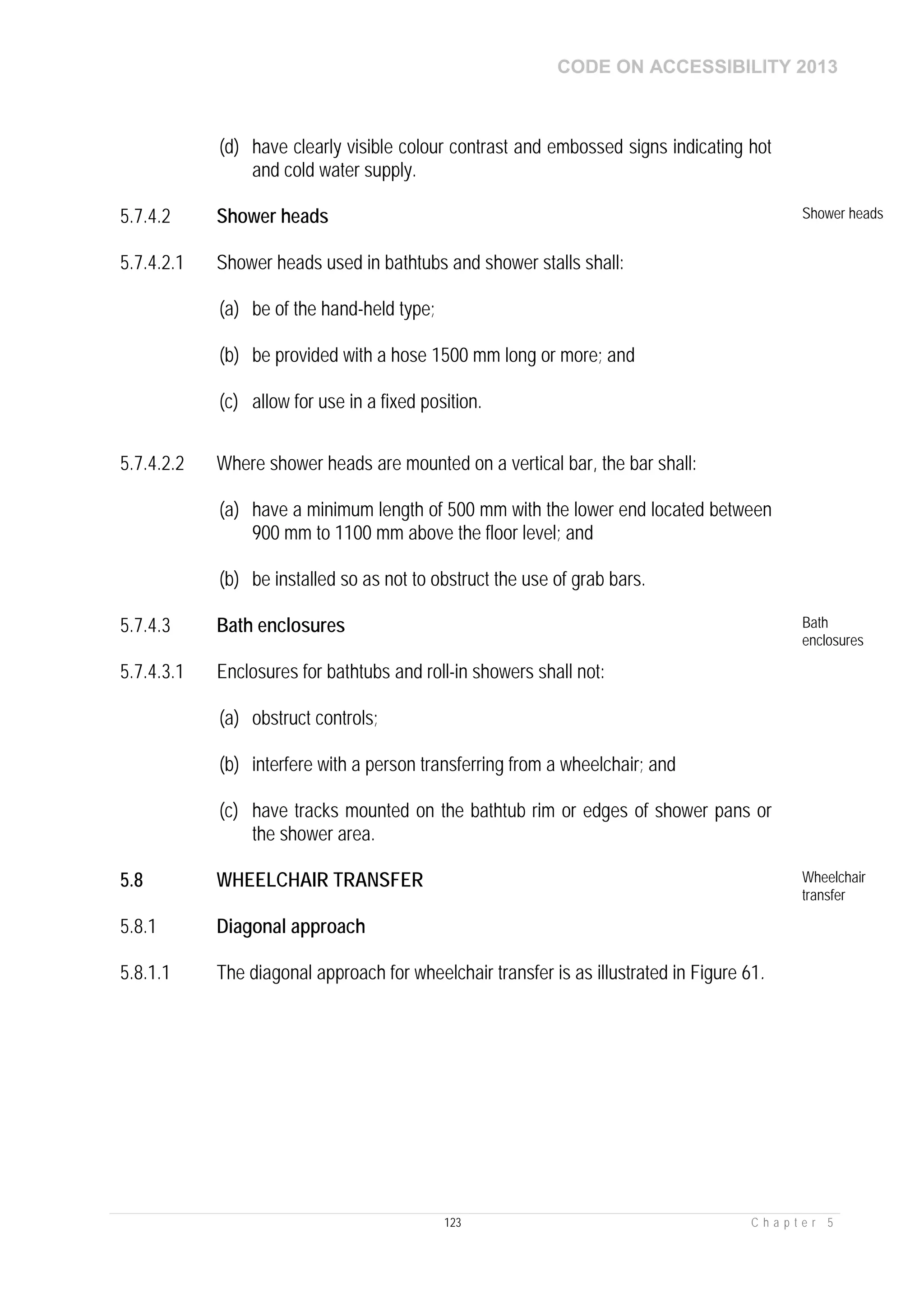 CODE ON ACCESSIBILITY 2013
123 C h a p t e r 5
(d) have clearly visible colour contrast and embossed signs indicating hot
and cold water supply.
5.7.4.2 Shower heads Shower heads
5.7.4.2.1 Shower heads used in bathtubs and shower stalls shall:
(a) be of the hand-held type;
(b) be provided with a hose 1500 mm long or more; and
(c) allow for use in a fixed position.
5.7.4.2.2 Where shower heads are mounted on a vertical bar, the bar shall:
(a) have a minimum length of 500 mm with the lower end located between
900 mm to 1100 mm above the floor level; and
(b) be installed so as not to obstruct the use of grab bars.
5.7.4.3 Bath enclosures Bath
enclosures
5.7.4.3.1 Enclosures for bathtubs and roll-in showers shall not:
(a) obstruct controls;
(b) interfere with a person transferring from a wheelchair; and
(c) have tracks mounted on the bathtub rim or edges of shower pans or
the shower area.
5.8 WHEELCHAIR TRANSFER Wheelchair
transfer
5.8.1 Diagonal approach
5.8.1.1 The diagonal approach for wheelchair transfer is as illustrated in Figure 61.
 