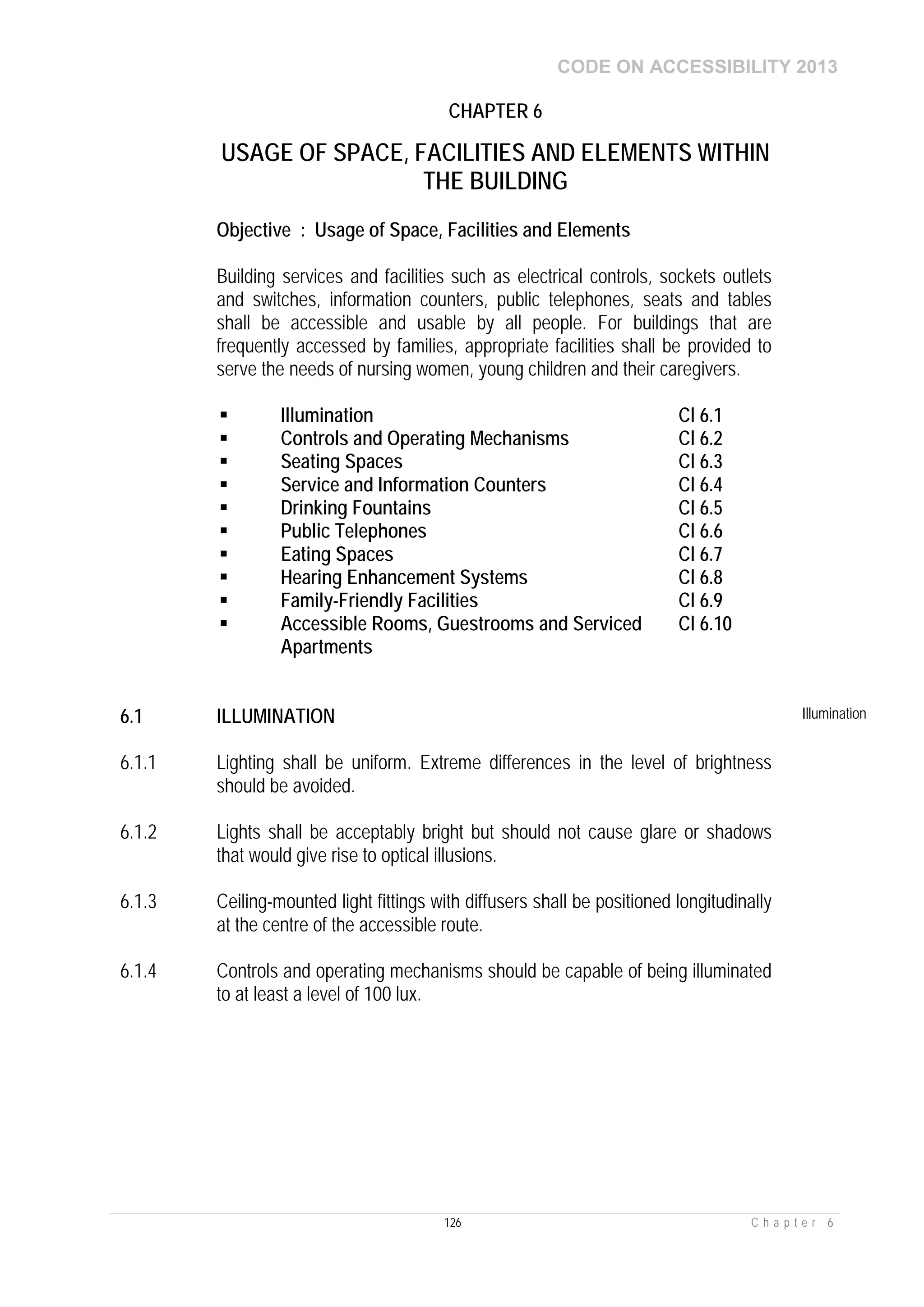 CODE ON ACCESSIBILITY 2013
126 C h a p t e r 6
CHAPTER 6
USAGE OF SPACE, FACILITIES AND ELEMENTS WITHIN
THE BUILDING
Objective : Usage of Space, Facilities and Elements
Building services and facilities such as electrical controls, sockets outlets
and switches, information counters, public telephones, seats and tables
shall be accessible and usable by all people. For buildings that are
frequently accessed by families, appropriate facilities shall be provided to
serve the needs of nursing women, young children and their caregivers.
 Illumination Cl 6.1
 Controls and Operating Mechanisms Cl 6.2
 Seating Spaces Cl 6.3
 Service and Information Counters Cl 6.4
 Drinking Fountains Cl 6.5
 Public Telephones Cl 6.6
 Eating Spaces Cl 6.7
 Hearing Enhancement Systems Cl 6.8
 Family-Friendly Facilities Cl 6.9
 Accessible Rooms, Guestrooms and Serviced
Apartments
Cl 6.10
6.1 ILLUMINATION Illumination
6.1.1 Lighting shall be uniform. Extreme differences in the level of brightness
should be avoided.
6.1.2 Lights shall be acceptably bright but should not cause glare or shadows
that would give rise to optical illusions.
6.1.3 Ceiling-mounted light fittings with diffusers shall be positioned longitudinally
at the centre of the accessible route.
6.1.4 Controls and operating mechanisms should be capable of being illuminated
to at least a level of 100 lux.
 