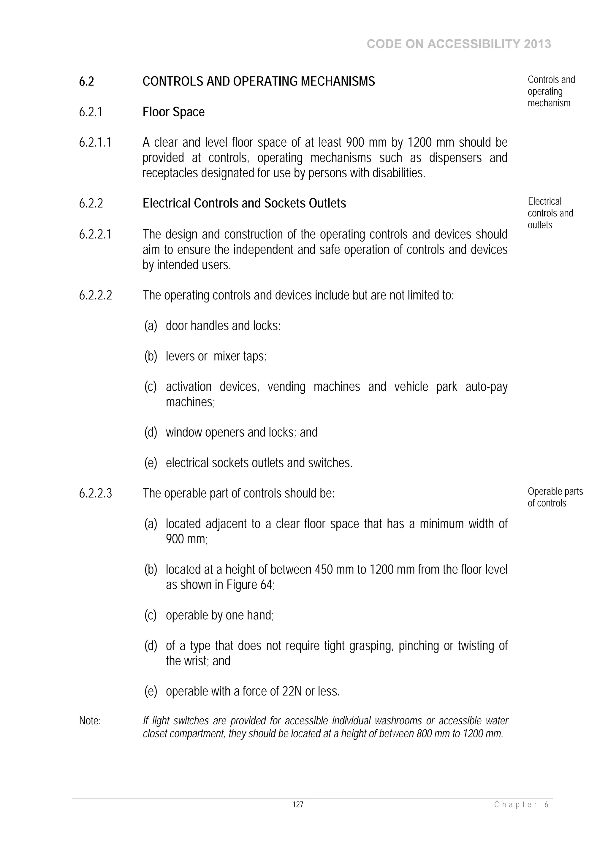 CODE ON ACCESSIBILITY 2013
127 C h a p t e r 6
6.2 CONTROLS AND OPERATING MECHANISMS Controls and
operating
mechanism
6.2.1 Floor Space
6.2.1.1 A clear and level floor space of at least 900 mm by 1200 mm should be
provided at controls, operating mechanisms such as dispensers and
receptacles designated for use by persons with disabilities.
6.2.2 Electrical Controls and Sockets Outlets Electrical
controls and
outlets
6.2.2.1 The design and construction of the operating controls and devices should
aim to ensure the independent and safe operation of controls and devices
by intended users.
6.2.2.2 The operating controls and devices include but are not limited to:
(a) door handles and locks;
(b) levers or mixer taps;
(c) activation devices, vending machines and vehicle park auto-pay
machines;
(d) window openers and locks; and
(e) electrical sockets outlets and switches.
6.2.2.3 The operable part of controls should be:
(a) located adjacent to a clear floor space that has a minimum width of
900 mm;
(b) located at a height of between 450 mm to 1200 mm from the floor level
as shown in Figure 64;
(c) operable by one hand;
(d) of a type that does not require tight grasping, pinching or twisting of
the wrist; and
(e) operable with a force of 22N or less.
Operable parts
of controls
Note: If light switches are provided for accessible individual washrooms or accessible water
closet compartment, they should be located at a height of between 800 mm to 1200 mm.
 