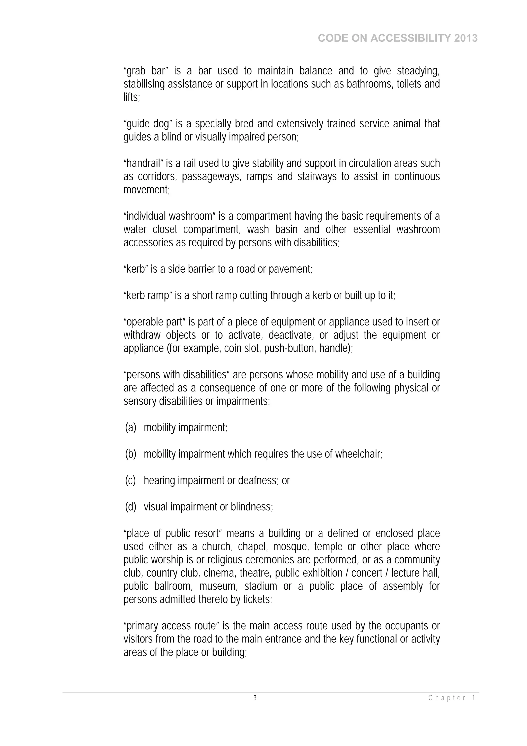 CODE ON ACCESSIBILITY 2013
3 C h a p t e r 1
“grab bar” is a bar used to maintain balance and to give steadying,
stabilising assistance or support in locations such as bathrooms, toilets and
lifts;
“guide dog” is a specially bred and extensively trained service animal that
guides a blind or visually impaired person;
“handrail” is a rail used to give stability and support in circulation areas such
as corridors, passageways, ramps and stairways to assist in continuous
movement;
“individual washroom” is a compartment having the basic requirements of a
water closet compartment, wash basin and other essential washroom
accessories as required by persons with disabilities;
“kerb” is a side barrier to a road or pavement;
“kerb ramp” is a short ramp cutting through a kerb or built up to it;
“operable part” is part of a piece of equipment or appliance used to insert or
withdraw objects or to activate, deactivate, or adjust the equipment or
appliance (for example, coin slot, push-button, handle);
“persons with disabilities” are persons whose mobility and use of a building
are affected as a consequence of one or more of the following physical or
sensory disabilities or impairments:
(a) mobility impairment;
(b) mobility impairment which requires the use of wheelchair;
(c) hearing impairment or deafness; or
(d) visual impairment or blindness;
“place of public resort” means a building or a defined or enclosed place
used either as a church, chapel, mosque, temple or other place where
public worship is or religious ceremonies are performed, or as a community
club, country club, cinema, theatre, public exhibition / concert / lecture hall,
public ballroom, museum, stadium or a public place of assembly for
persons admitted thereto by tickets;
“primary access route” is the main access route used by the occupants or
visitors from the road to the main entrance and the key functional or activity
areas of the place or building;
 