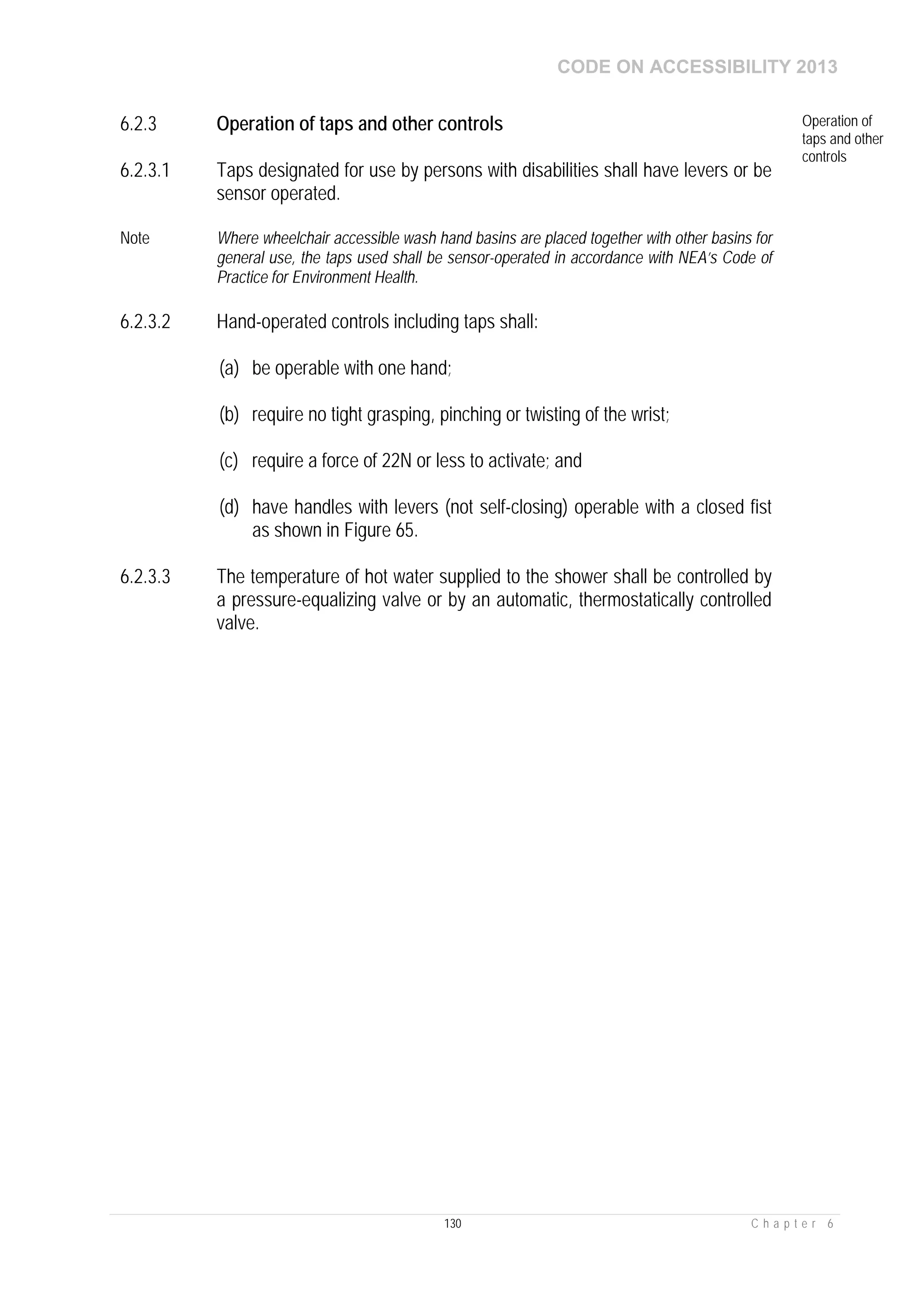 CODE ON ACCESSIBILITY 2013
130 C h a p t e r 6
6.2.3 Operation of taps and other controls Operation of
taps and other
controls
6.2.3.1 Taps designated for use by persons with disabilities shall have levers or be
sensor operated.
Note Where wheelchair accessible wash hand basins are placed together with other basins for
general use, the taps used shall be sensor-operated in accordance with NEA’s Code of
Practice for Environment Health.
6.2.3.2 Hand-operated controls including taps shall:
(a) be operable with one hand;
(b) require no tight grasping, pinching or twisting of the wrist;
(c) require a force of 22N or less to activate; and
(d) have handles with levers (not self-closing) operable with a closed fist
as shown in Figure 65.
6.2.3.3 The temperature of hot water supplied to the shower shall be controlled by
a pressure-equalizing valve or by an automatic, thermostatically controlled
valve.
 