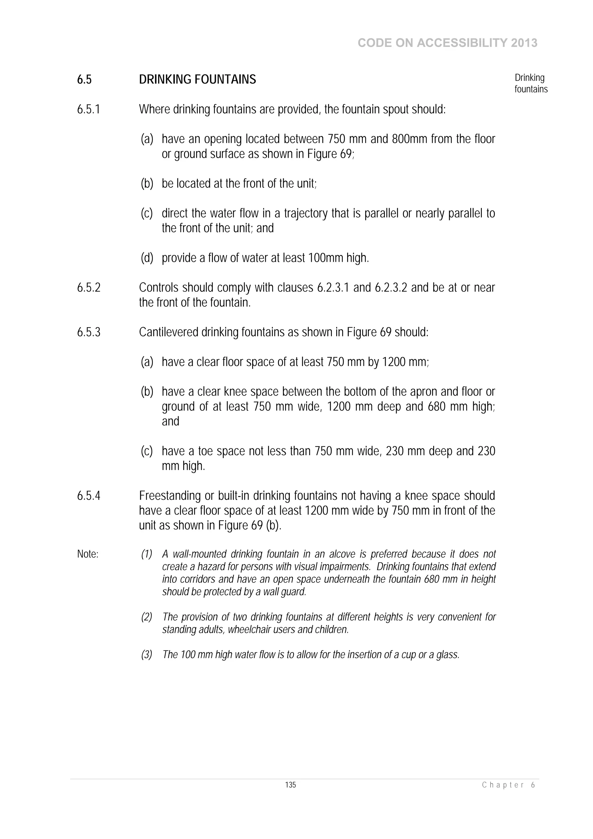 CODE ON ACCESSIBILITY 2013
135 C h a p t e r 6
6.5 DRINKING FOUNTAINS Drinking
fountains
6.5.1 Where drinking fountains are provided, the fountain spout should:
(a) have an opening located between 750 mm and 800mm from the floor
or ground surface as shown in Figure 69;
(b) be located at the front of the unit;
(c) direct the water flow in a trajectory that is parallel or nearly parallel to
the front of the unit; and
(d) provide a flow of water at least 100mm high.
6.5.2 Controls should comply with clauses 6.2.3.1 and 6.2.3.2 and be at or near
the front of the fountain.
6.5.3 Cantilevered drinking fountains as shown in Figure 69 should:
(a) have a clear floor space of at least 750 mm by 1200 mm;
(b) have a clear knee space between the bottom of the apron and floor or
ground of at least 750 mm wide, 1200 mm deep and 680 mm high;
and
(c) have a toe space not less than 750 mm wide, 230 mm deep and 230
mm high.
6.5.4 Freestanding or built-in drinking fountains not having a knee space should
have a clear floor space of at least 1200 mm wide by 750 mm in front of the
unit as shown in Figure 69 (b).
Note: (1) A wall-mounted drinking fountain in an alcove is preferred because it does not
create a hazard for persons with visual impairments. Drinking fountains that extend
into corridors and have an open space underneath the fountain 680 mm in height
should be protected by a wall guard.
(2) The provision of two drinking fountains at different heights is very convenient for
standing adults, wheelchair users and children.
(3) The 100 mm high water flow is to allow for the insertion of a cup or a glass.
 