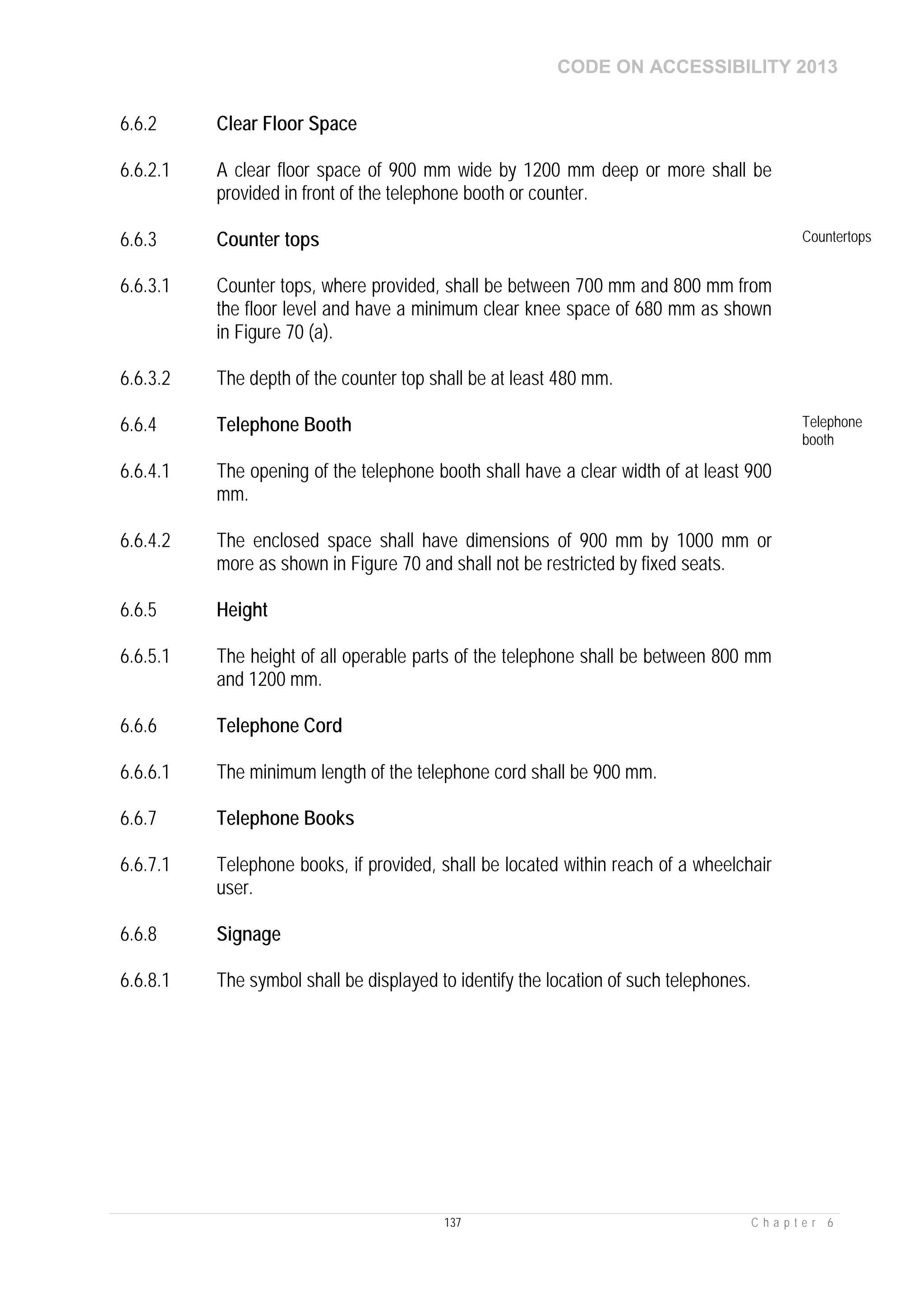 CODE ON ACCESSIBILITY 2013
137 C h a p t e r 6
6.6.2 Clear Floor Space
6.6.2.1 A clear floor space of 900 mm wide by 1200 mm deep or more shall be
provided in front of the telephone booth or counter.
6.6.3 Counter tops Countertops
6.6.3.1 Counter tops, where provided, shall be between 700 mm and 800 mm from
the floor level and have a minimum clear knee space of 680 mm as shown
in Figure 70 (a).
6.6.3.2 The depth of the counter top shall be at least 480 mm.
6.6.4 Telephone Booth Telephone
booth
6.6.4.1 The opening of the telephone booth shall have a clear width of at least 900
mm.
6.6.4.2 The enclosed space shall have dimensions of 900 mm by 1000 mm or
more as shown in Figure 70 and shall not be restricted by fixed seats.
6.6.5 Height
6.6.5.1 The height of all operable parts of the telephone shall be between 800 mm
and 1200 mm.
6.6.6 Telephone Cord
6.6.6.1 The minimum length of the telephone cord shall be 900 mm.
6.6.7 Telephone Books
6.6.7.1 Telephone books, if provided, shall be located within reach of a wheelchair
user.
6.6.8 Signage
6.6.8.1 The symbol shall be displayed to identify the location of such telephones.
 