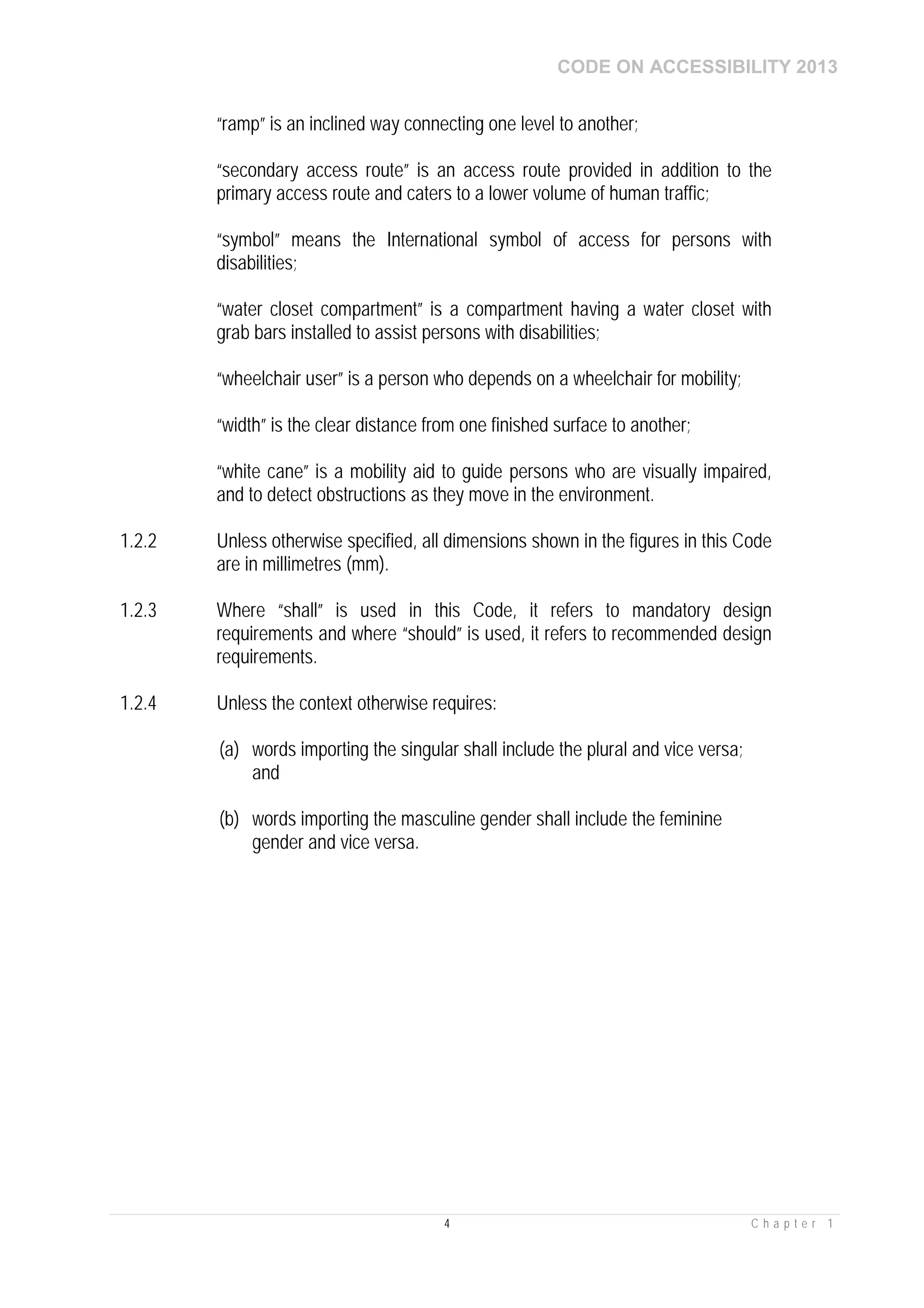 CODE ON ACCESSIBILITY 2013
4 C h a p t e r 1
“ramp” is an inclined way connecting one level to another;
“secondary access route” is an access route provided in addition to the
primary access route and caters to a lower volume of human traffic;
“symbol” means the International symbol of access for persons with
disabilities;
“water closet compartment” is a compartment having a water closet with
grab bars installed to assist persons with disabilities;
“wheelchair user” is a person who depends on a wheelchair for mobility;
“width” is the clear distance from one finished surface to another;
“white cane” is a mobility aid to guide persons who are visually impaired,
and to detect obstructions as they move in the environment.
1.2.2 Unless otherwise specified, all dimensions shown in the figures in this Code
are in millimetres (mm).
1.2.3 Where “shall” is used in this Code, it refers to mandatory design
requirements and where “should” is used, it refers to recommended design
requirements.
1.2.4 Unless the context otherwise requires:
(a) words importing the singular shall include the plural and vice versa;
and
(b) words importing the masculine gender shall include the feminine
gender and vice versa.
 