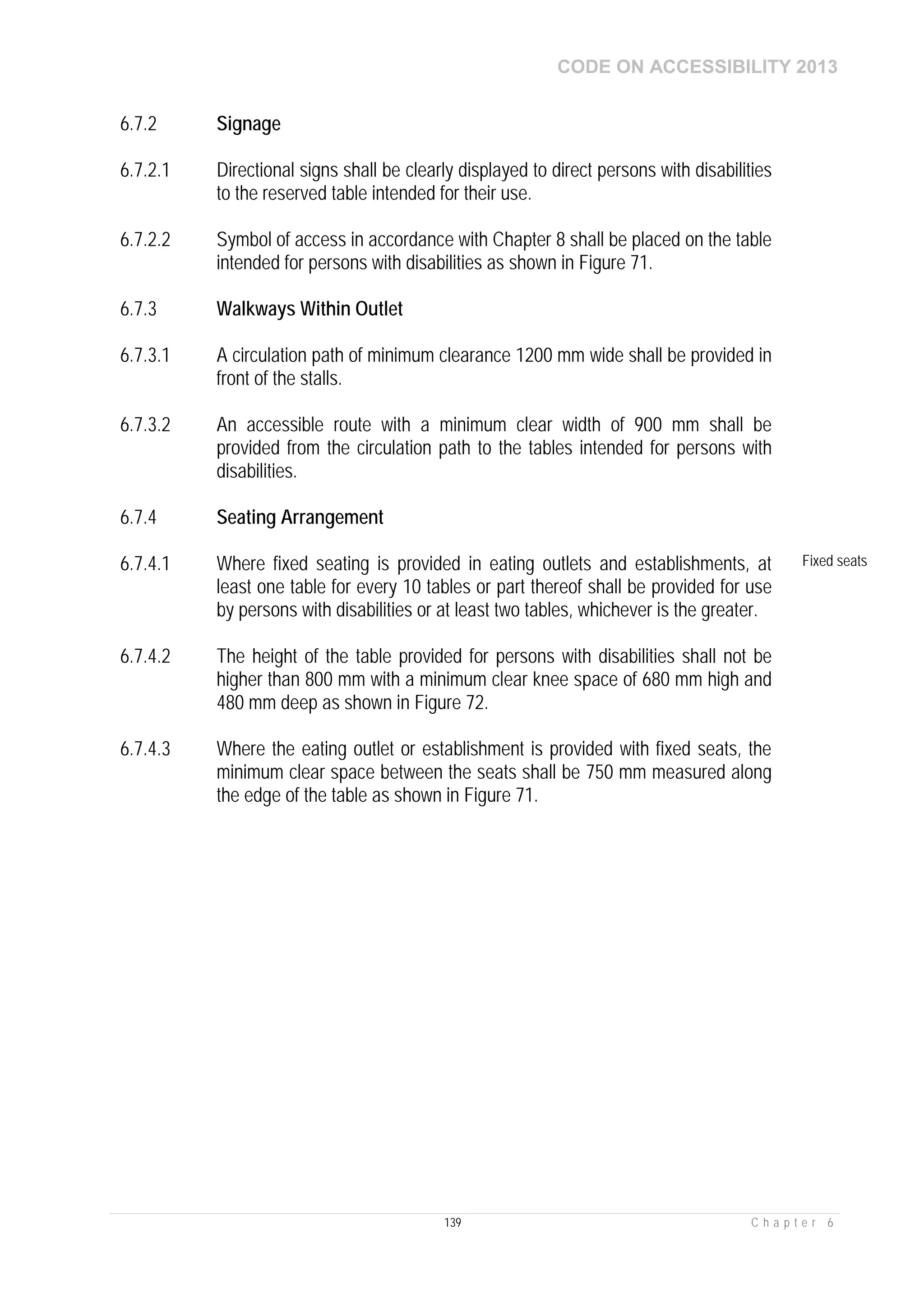 CODE ON ACCESSIBILITY 2013
139 C h a p t e r 6
6.7.2 Signage
6.7.2.1 Directional signs shall be clearly displayed to direct persons with disabilities
to the reserved table intended for their use.
6.7.2.2 Symbol of access in accordance with Chapter 8 shall be placed on the table
intended for persons with disabilities as shown in Figure 71.
6.7.3 Walkways Within Outlet
6.7.3.1 A circulation path of minimum clearance 1200 mm wide shall be provided in
front of the stalls.
6.7.3.2 An accessible route with a minimum clear width of 900 mm shall be
provided from the circulation path to the tables intended for persons with
disabilities.
6.7.4 Seating Arrangement
6.7.4.1 Where fixed seating is provided in eating outlets and establishments, at
least one table for every 10 tables or part thereof shall be provided for use
by persons with disabilities or at least two tables, whichever is the greater.
Fixed seats
6.7.4.2 The height of the table provided for persons with disabilities shall not be
higher than 800 mm with a minimum clear knee space of 680 mm high and
480 mm deep as shown in Figure 72.
6.7.4.3 Where the eating outlet or establishment is provided with fixed seats, the
minimum clear space between the seats shall be 750 mm measured along
the edge of the table as shown in Figure 71.
 