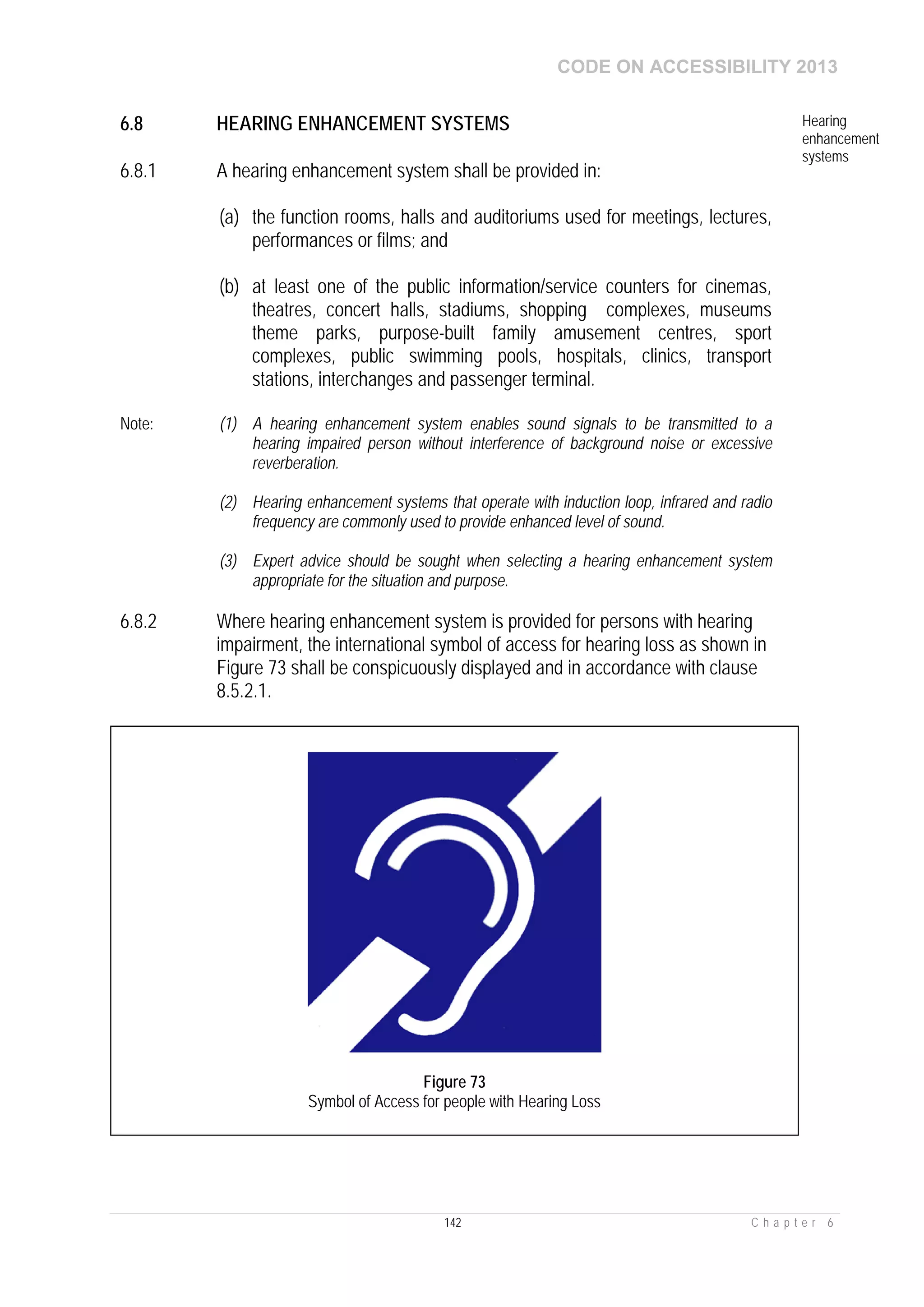 CODE ON ACCESSIBILITY 2013
142 C h a p t e r 6
6.8 HEARING ENHANCEMENT SYSTEMS Hearing
enhancement
systems
6.8.1 A hearing enhancement system shall be provided in:
(a) the function rooms, halls and auditoriums used for meetings, lectures,
performances or films; and
(b) at least one of the public information/service counters for cinemas,
theatres, concert halls, stadiums, shopping complexes, museums
theme parks, purpose-built family amusement centres, sport
complexes, public swimming pools, hospitals, clinics, transport
stations, interchanges and passenger terminal.
Note: (1) A hearing enhancement system enables sound signals to be transmitted to a
hearing impaired person without interference of background noise or excessive
reverberation.
(2) Hearing enhancement systems that operate with induction loop, infrared and radio
frequency are commonly used to provide enhanced level of sound.
(3) Expert advice should be sought when selecting a hearing enhancement system
appropriate for the situation and purpose.
6.8.2 Where hearing enhancement system is provided for persons with hearing
impairment, the international symbol of access for hearing loss as shown in
Figure 73 shall be conspicuously displayed and in accordance with clause
8.5.2.1.
Figure 73
Symbol of Access for people with Hearing Loss
 