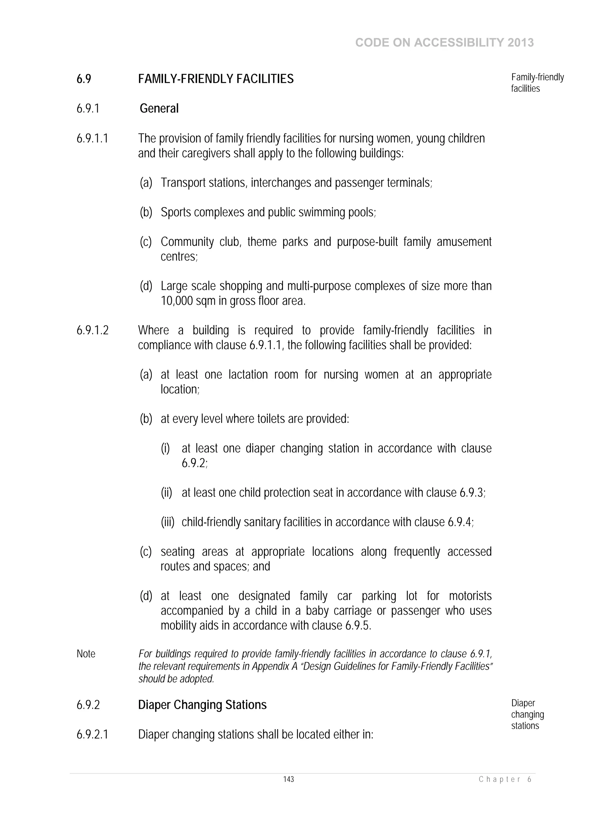 CODE ON ACCESSIBILITY 2013
143 C h a p t e r 6
6.9 FAMILY-FRIENDLY FACILITIES Family-friendly
facilities
6.9.1 General
6.9.1.1 The provision of family friendly facilities for nursing women, young children
and their caregivers shall apply to the following buildings:
(a) Transport stations, interchanges and passenger terminals;
(b) Sports complexes and public swimming pools;
(c) Community club, theme parks and purpose-built family amusement
centres;
(d) Large scale shopping and multi-purpose complexes of size more than
10,000 sqm in gross floor area.
6.9.1.2 Where a building is required to provide family-friendly facilities in
compliance with clause 6.9.1.1, the following facilities shall be provided:
(a) at least one lactation room for nursing women at an appropriate
location;
(b) at every level where toilets are provided:
(i) at least one diaper changing station in accordance with clause
6.9.2;
(ii) at least one child protection seat in accordance with clause 6.9.3;
(iii) child-friendly sanitary facilities in accordance with clause 6.9.4;
(c) seating areas at appropriate locations along frequently accessed
routes and spaces; and
(d) at least one designated family car parking lot for motorists
accompanied by a child in a baby carriage or passenger who uses
mobility aids in accordance with clause 6.9.5.
Note For buildings required to provide family-friendly facilities in accordance to clause 6.9.1,
the relevant requirements in Appendix A “Design Guidelines for Family-Friendly Facilities”
should be adopted.
6.9.2 Diaper Changing Stations Diaper
changing
stations
6.9.2.1 Diaper changing stations shall be located either in:
 