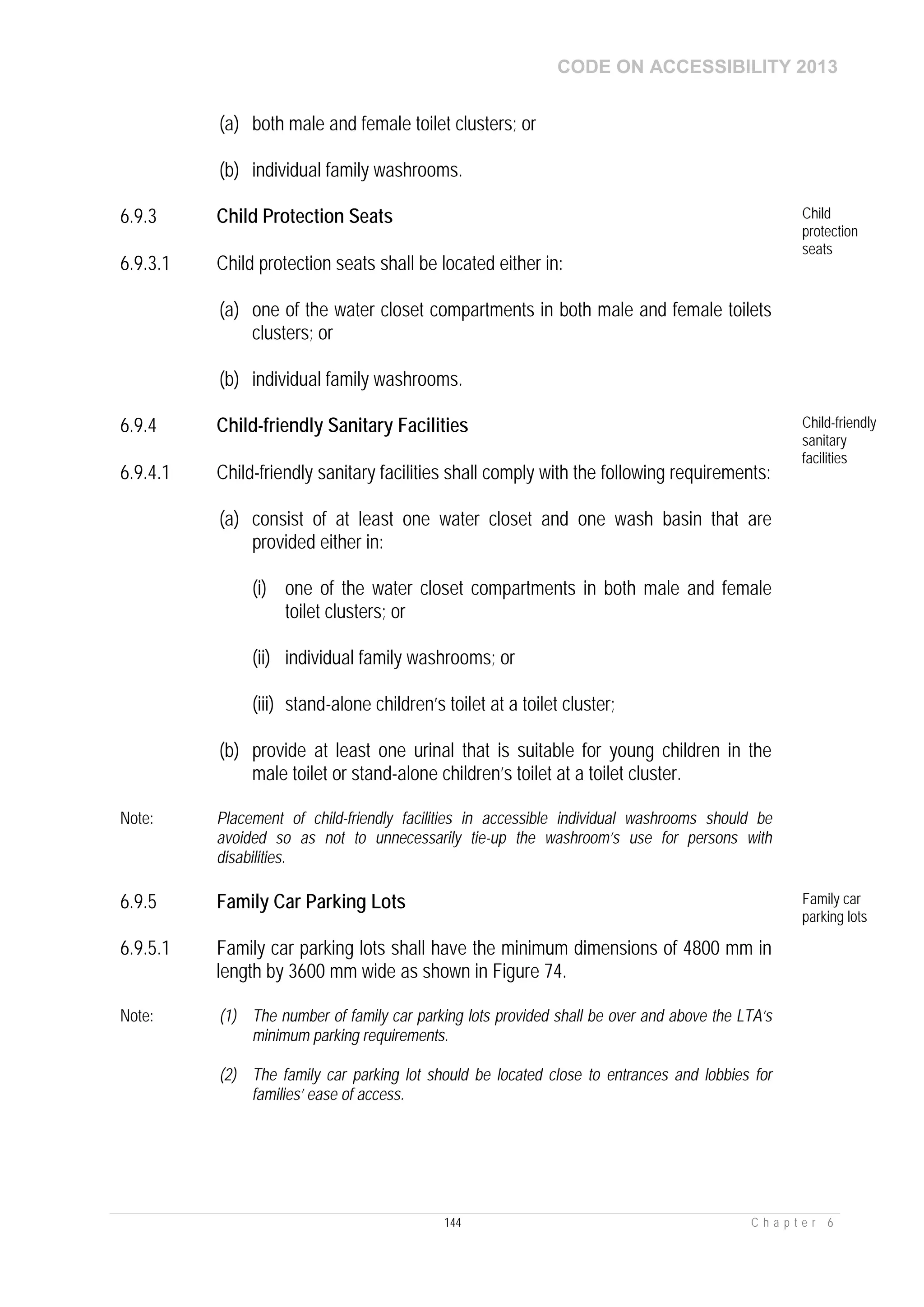 CODE ON ACCESSIBILITY 2013
144 C h a p t e r 6
(a) both male and female toilet clusters; or
(b) individual family washrooms.
6.9.3 Child Protection Seats Child
protection
seats
6.9.3.1 Child protection seats shall be located either in:
(a) one of the water closet compartments in both male and female toilets
clusters; or
(b) individual family washrooms.
6.9.4 Child-friendly Sanitary Facilities Child-friendly
sanitary
facilities
6.9.4.1 Child-friendly sanitary facilities shall comply with the following requirements:
(a) consist of at least one water closet and one wash basin that are
provided either in:
(i) one of the water closet compartments in both male and female
toilet clusters; or
(ii) individual family washrooms; or
(iii) stand-alone children’s toilet at a toilet cluster;
(b) provide at least one urinal that is suitable for young children in the
male toilet or stand-alone children’s toilet at a toilet cluster.
Note: Placement of child-friendly facilities in accessible individual washrooms should be
avoided so as not to unnecessarily tie-up the washroom’s use for persons with
disabilities.
6.9.5 Family Car Parking Lots Family car
parking lots
6.9.5.1 Family car parking lots shall have the minimum dimensions of 4800 mm in
length by 3600 mm wide as shown in Figure 74.
Note: (1) The number of family car parking lots provided shall be over and above the LTA’s
minimum parking requirements.
(2) The family car parking lot should be located close to entrances and lobbies for
families’ ease of access.
 