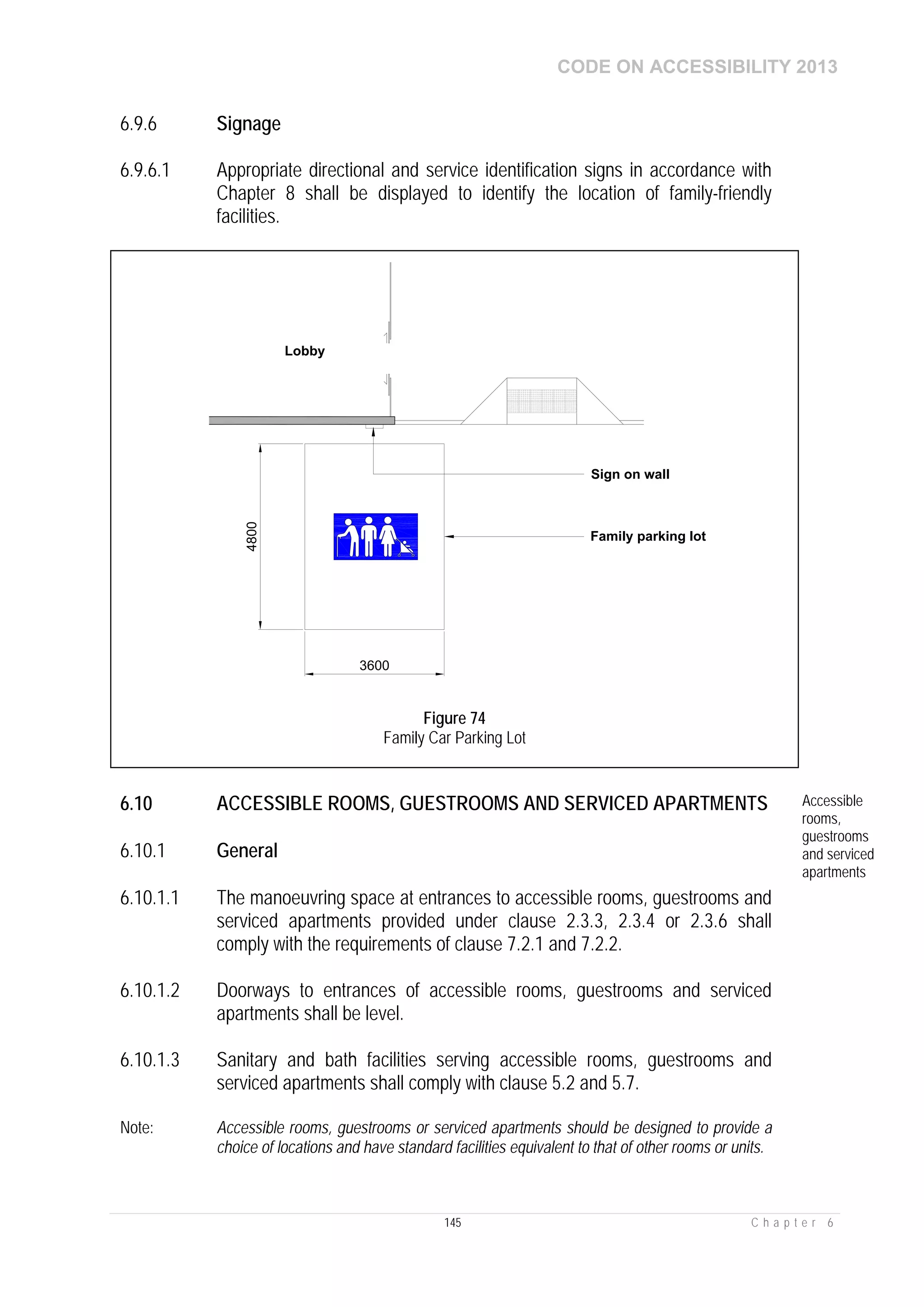 CODE ON ACCESSIBILITY 2013
145 C h a p t e r 6
6.9.6 Signage
6.9.6.1 Appropriate directional and service identification signs in accordance with
Chapter 8 shall be displayed to identify the location of family-friendly
facilities.
6.10 ACCESSIBLE ROOMS, GUESTROOMS AND SERVICED APARTMENTS Accessible
rooms,
guestrooms
and serviced
apartments
6.10.1 General
6.10.1.1 The manoeuvring space at entrances to accessible rooms, guestrooms and
serviced apartments provided under clause 2.3.3, 2.3.4 or 2.3.6 shall
comply with the requirements of clause 7.2.1 and 7.2.2.
6.10.1.2 Doorways to entrances of accessible rooms, guestrooms and serviced
apartments shall be level.
6.10.1.3 Sanitary and bath facilities serving accessible rooms, guestrooms and
serviced apartments shall comply with clause 5.2 and 5.7.
Note: Accessible rooms, guestrooms or serviced apartments should be designed to provide a
choice of locations and have standard facilities equivalent to that of other rooms or units.
4800
3600
Sign on wall
Lobby
Family parking lot
Figure 74
Family Car Parking Lot
 