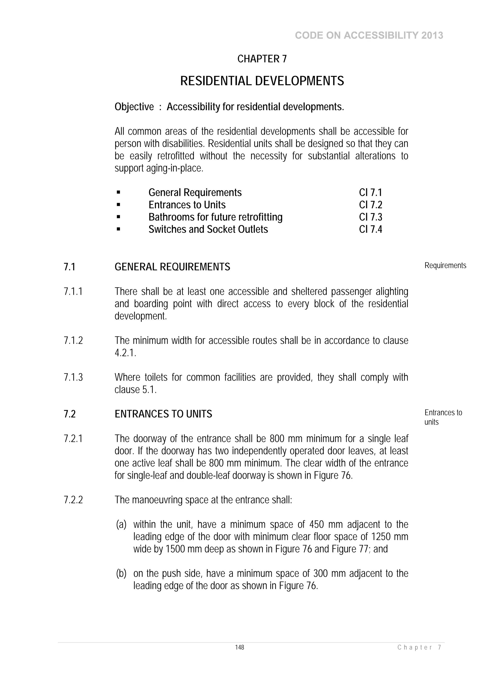 CODE ON ACCESSIBILITY 2013
148 C h a p t e r 7
CHAPTER 7
RESIDENTIAL DEVELOPMENTS
Objective : Accessibility for residential developments.
All common areas of the residential developments shall be accessible for
person with disabilities. Residential units shall be designed so that they can
be easily retrofitted without the necessity for substantial alterations to
support aging-in-place.
 General Requirements Cl 7.1
 Entrances to Units Cl 7.2
 Bathrooms for future retrofitting Cl 7.3
 Switches and Socket Outlets Cl 7.4
7.1 GENERAL REQUIREMENTS Requirements
7.1.1 There shall be at least one accessible and sheltered passenger alighting
and boarding point with direct access to every block of the residential
development.
7.1.2 The minimum width for accessible routes shall be in accordance to clause
4.2.1.
7.1.3 Where toilets for common facilities are provided, they shall comply with
clause 5.1.
7.2 ENTRANCES TO UNITS Entrances to
units
7.2.1 The doorway of the entrance shall be 800 mm minimum for a single leaf
door. If the doorway has two independently operated door leaves, at least
one active leaf shall be 800 mm minimum. The clear width of the entrance
for single-leaf and double-leaf doorway is shown in Figure 76.
7.2.2 The manoeuvring space at the entrance shall:
(a) within the unit, have a minimum space of 450 mm adjacent to the
leading edge of the door with minimum clear floor space of 1250 mm
wide by 1500 mm deep as shown in Figure 76 and Figure 77; and
(b) on the push side, have a minimum space of 300 mm adjacent to the
leading edge of the door as shown in Figure 76.
 