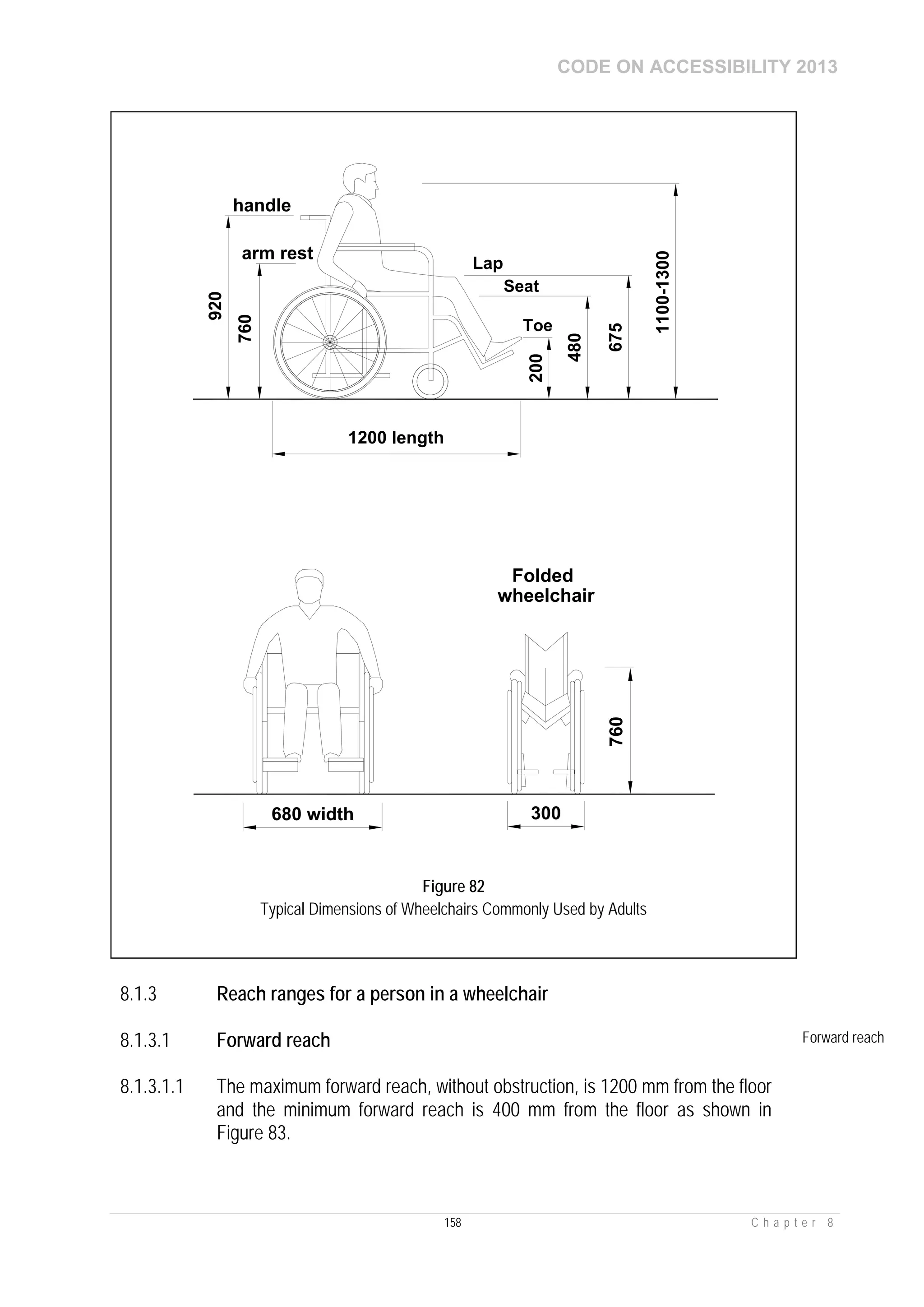 CODE ON ACCESSIBILITY 2013
158 C h a p t e r 8
8.1.3 Reach ranges for a person in a wheelchair
8.1.3.1 Forward reach Forward reach
8.1.3.1.1 The maximum forward reach, without obstruction, is 1200 mm from the floor
and the minimum forward reach is 400 mm from the floor as shown in
Figure 83.
1100-1300
760
920
handle
arm rest
Lap
Seat
Toe
1200 length
200
480
675
680 width 300
760
Folded
wheelchair
Figure 82
Typical Dimensions of Wheelchairs Commonly Used by Adults
 