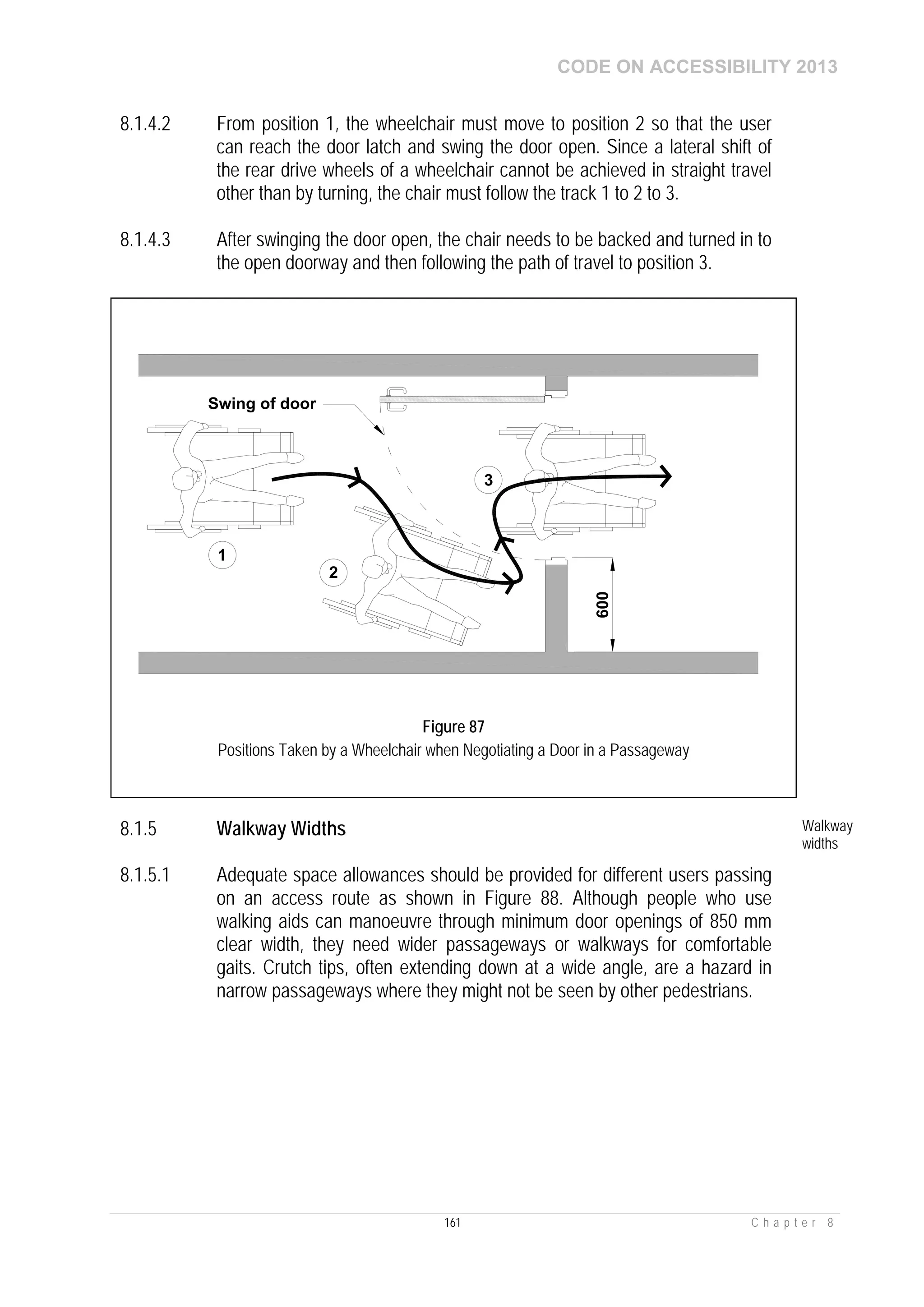 CODE ON ACCESSIBILITY 2013
161 C h a p t e r 8
8.1.4.2 From position 1, the wheelchair must move to position 2 so that the user
can reach the door latch and swing the door open. Since a lateral shift of
the rear drive wheels of a wheelchair cannot be achieved in straight travel
other than by turning, the chair must follow the track 1 to 2 to 3.
8.1.4.3 After swinging the door open, the chair needs to be backed and turned in to
the open doorway and then following the path of travel to position 3.
8.1.5 Walkway Widths Walkway
widths
8.1.5.1 Adequate space allowances should be provided for different users passing
on an access route as shown in Figure 88. Although people who use
walking aids can manoeuvre through minimum door openings of 850 mm
clear width, they need wider passageways or walkways for comfortable
gaits. Crutch tips, often extending down at a wide angle, are a hazard in
narrow passageways where they might not be seen by other pedestrians.
1
2
3
Swing of door
600
Figure 87
Positions Taken by a Wheelchair when Negotiating a Door in a Passageway
 